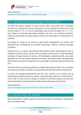 LANÇAMENTO DO ANO LETIVO 2014-2015
167
SUPORTE LEGISLATIVO
Resolução do Conselho de Ministros n.º 86/2006, de 12 de julho
9.5 – Secções europeias de língua francesa (SELF)
No âmbito das Secções Europeias de Língua Francesa (SELF), cada projeto deve corresponder
inicialmente a um período de três anos, equivalente a um ciclo completo de estudos, quer se trate
do ensino básico (7.º, 8.º e 9.º anos de escolaridade), quer do ensino secundário (10.º, 11.º e 12.º
anos). Devem ser observadas determinadas condições, com vista a um crescimento harmónico,
uniforme e eficaz das SELF. Os atuais programas nacionais dos ensinos básico e secundário devem ser
cumpridos.
Na disciplina de Francês há um reforço da carga horária correspondente a 45 minutos, para
desenvolvimento, nomeadamente, de conteúdos socioculturais, históricos e literários dos países
francófonos.
Existe(m) uma ou, no máximo, duas Disciplinas Não Linguísticas (DNL), selecionada(s) de entre as
constantes no plano de estudos. As DNL não têm acréscimo de carga horária, mas são parcialmente
lecionadas em língua francesa (45 minutos). Há flexibilidade na seleção da(s) DNL, pois esta(s)
depende(m) dos recursos humanos disponíveis nas escolas, não fazendo sentido uma predefinição
da(s) mesma(s) nem sequer a obrigação de se dar continuidade à mesma DNL durante os três anos do
ciclo.
Os docentes fazem uma avaliação qualitativa do trabalho desenvolvido nas SELF, tanto na disciplina
de Francês como na(s) DNL, de acordo com os parâmetros Muito Bom (MB), Bom (B) e Suficiente (S).
O processo de avaliação/acompanhamento das SELF inclui, durante os três primeiros anos de
implementação e desenvolvimento dos projetos, a elaboração pelas escolas de um relatório final, a
enviar à DGE. No final do ciclo de estudos, é atribuído um Certificado específico aos alunos que
tenham frequentado com aproveitamento uma SELF, durante pelo menos dois anos letivos.
SUPORTE LEGISLATIVO
Documento Enquadrador das Secções Europeias de Língua Francesa (2006)
9.6 – Escolas Piloto de Alemão
Neste projeto piloto, os órgãos de gestão da UO deverão evidenciar recetividade e empenhamento
para a sua implementação.
 