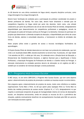 LANÇAMENTO DO ANO LETIVO 2014-2015
168
As UO deverão ter uma oferta consistente de língua alemã, enquanto disciplina curricular, como
Língua Estrangeira II ou Língua Estrangeira III.
Deverá haver facilitação de condições para a participação do professor coordenador do projeto e
demais professores de Alemão. Por outro lado, deverá haver dinamismo e elevado grau de
competência linguística na língua alemã por parte dos docentes. Assim como, uma atitude
colaborativa por parte dos professores das UA da rede de Escolas Piloto de Alemão, designadamente
disponibilidade para desenvolvimento de competências profissionais e pedagógicas, através da
participação em ações de formação contínua em Portugal e na Alemanha; interesse em participar em
projetos que desenvolvam a dimensão europeia da educação; e disponibilidade para oferta de cursos
livres de Alemão, abertos à comunidade educativa, a funcionarem no âmbito de atividades não
letivas.
Neste projeto piloto existe a garantia de acesso a recursos tecnológicos facilitadores da
aprendizagem.
O Projeto Escolas Piloto de Alemão desenvolve-se com base num protocolo de colaboração, que tem
vindo a ser atualizado desde 2008, estando atualmente na terceira fase. O protocolo, em vigor desde
1 de setembro de 2013, e válido por três anos, foi celebrado entre a Direção-Geral da Educação, a
Direção-Geral dos Estabelecimentos Escolares, a Agência Nacional para a Qualificação e Ensino
Profissional, a Associação Portuguesa de Professores de Alemão e o Goethe Institut de Portugal. A
alteração relativamente às entidades parceiras decorre de alterações na lei orgânica do MEC e
também por se considerar de interesse abranger o ensino profissional.
9.7 – Programa Mais Sucesso Escolar
O MEC lançou, no ano letivo 2009/2010, o Programa Mais Sucesso Escolar, que tem como objetivo
apoiar o desenvolvimento de projetos de prevenção e combate ao insucesso escolar no ensino básico.
Este programa apoia o desenvolvimento de projetos de escola, tendo como referência os modelos
organizacionais Turma Mais e Fénix. As UO que optem pelas tipologias Fénix ou Turma Mais no
âmbito das medidas promotoras de sucesso escolar (Capítulo VI, n.º 6.7), designadamente no que
respeita à constituição temporária de grupos de homogeneidade relativa em termos de desempenho
escolar, em disciplinas estruturantes, tendo em atenção os recursos da UO e a pertinência das
situações, poderão eventualmente beneficiar de acompanhamento facultado pela DGE em parceria
com instituições do ensino superior.
 
