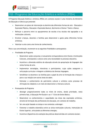 LANÇAMENTO DO ANO LETIVO 2014-2015
169
9.8 – Programa de Educação Estética e Artística (PEEA)
O Programa Educação Estética e Artística (PEEA) em contexto escolar é uma iniciativa do Ministério
da Educação e Ciência que pretende:
 Desenvolver um plano de intervenção no domínio das diferentes formas de arte – Educação e
Expressão Plástica, Educação e Expressão Musical, Movimento e Drama/ Teatro e Dança;
 Reforçar a parceria entre os agrupamentos de escolas e/ou escolas não agrupadas e as
instituições culturais;
 Envolver crianças, docentes e famílias para desenvolver o gosto pelas diferentes formas
artísticas;
 Valorizar a arte como uma forma de conhecimento.
Para a sua concretização, enumeram-se as seguintes finalidades e pressupostos:
 Finalidades do Programa
 Desenvolver ações conjuntas e mutuamente enriquecedoras entre Escola e Instituições
Culturais, antecipando a cultura como uma necessidade no processo educativo.
 Incentivar a dimensão estética da educação através da apropriação da linguagem das
várias formas de arte.
 Implementar estratégias, interativas e participantes, cujas ações assegurem a
articulação curricular e integrem a dinâmica de diversas linguagens.
 Sensibilizar os docentes e as famílias para o papel da arte na formação das crianças e
para a sua relação com outras áreas do saber.
 Estimular o conhecimento do património cultural e artístico como processo de
afirmação da cidadania e um meio de desenvolver a literacia cultural.
 Pressupostos do Programa
 Abranger progressivamente todos os níveis de ensino, dando prioridade, nesta
primeira fase, à Educação Pré-Escolar e ao 1.º Ciclo do Ensino Básico;
 Desenvolver os conhecimentos e capacidades nas áreas das expressões artísticas,
através da formação dos profissionais de educação, em contexto de trabalho;
 Ser uma ação faseada no tempo e nos contextos a abranger:
 Fomentar o trabalho sistemático entre as várias instituições culturais, instituições do
Ensino Superior, articulando as diferentes sinergias;
 Incentivar dispositivos de avaliação das práticas desenvolvidas em contexto escolar;
 