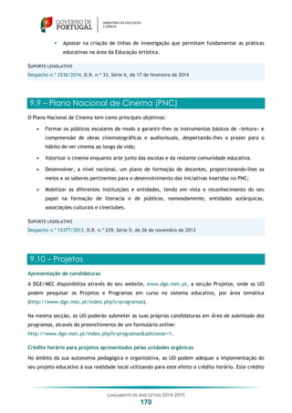 LANÇAMENTO DO ANO LETIVO 2014-2015
170
 Apostar na criação de linhas de investigação que permitam fundamentar as práticas
educativas na área da Educação Artística.
SUPORTE LEGISLATIVO
Despacho n.º 2536/2014, D.R. n.º 33, Série II, de 17 de fevereiro de 2014
9.9 – Plano Nacional de Cinema (PNC)
O Plano Nacional de Cinema tem como principais objetivos:
 Formar os públicos escolares de modo a garantir-lhes os instrumentos básicos de «leitura» e
compreensão de obras cinematográficas e audiovisuais, despertando-lhes o prazer para o
hábito de ver cinema ao longo da vida;
 Valorizar o cinema enquanto arte junto das escolas e da restante comunidade educativa.
 Desenvolver, a nível nacional, um plano de formação de docentes, proporcionando-lhes os
meios e os saberes pertinentes para o desenvolvimento das iniciativas inseridas no PNC;
 Mobilizar as diferentes instituições e entidades, tendo em vista o reconhecimento do seu
papel na formação de literacia e de públicos, nomeadamente, entidades autárquicas,
associações culturais e cineclubes.
SUPORTE LEGISLATIVO
Despacho n.º 15377/2013, D.R. n.º 229, Série II, de 26 de novembro de 2013
9.10 – Projetos
Apresentação de candidaturas
A DGE/MEC disponibiliza através do seu website, www.dge.mec.pt, a secção Projetos, onde as UO
podem pesquisar os Projetos e Programas em curso no sistema educativo, por área temática
(http://www.dge.mec.pt/index.php?s=programas).
Na mesma secção, as UO poderão submeter as suas próprias candidaturas em Área de submissão dos
programas, através do preenchimento de um formulário online:
http://www.dge.mec.pt/index.php?s=programas&adicionar=1.
Crédito horário para projetos apresentados pelas unidades orgânicas
No âmbito da sua autonomia pedagógica e organizativa, as UO podem adequar a implementação do
seu projeto educativo à sua realidade local utilizando para este efeito o crédito horário. Este crédito
 