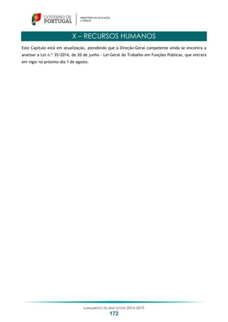 LANÇAMENTO DO ANO LETIVO 2014-2015
172
X – RECURSOS HUMANOS
Este Capítulo está em atualização, atendendo que a Direção-Geral competente ainda se encontra a
analisar a Lei n.º 35/2014, de 20 de junho - Lei-Geral do Trabalho em Funções Públicas, que entrará
em vigor no próximo dia 1 de agosto.
 