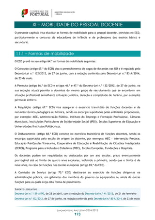 LANÇAMENTO DO ANO LETIVO 2014-2015
173
XI – MOBILIDADE DO PESSOAL DOCENTE
O presente capítulo visa elucidar as formas de mobilidade para o pessoal docente, previstas no ECD,
particularmente o concurso de educadores de infância e de professores dos ensinos básico e
secundário.
11.1 – Formas de mobilidade
O ECD prevê no seu artigo 64.º as formas de mobilidade seguintes:
O Concurso (artigo 65.º do ECD) visa o preenchimento de vagas de docentes nas UO e é regulado pelo
Decreto-Lei n.º 132/2012, de 27 de junho, com a redação conferida pelo Decreto-Lei n.º 83-A/2014,
de 23 de maio.
A Permuta (artigo 66.º do ECD e artigos 46.º e 47.º do Decreto-Lei n.º 132/2012, de 27 de junho, na
sua redação atual) permite a docentes do mesmo grupo de recrutamento que se encontrem em
situação profissional semelhante (situação jurídica, duração e completude de horário, por exemplo)
permutar entre si.
A Requisição (artigo 67.º ECD) visa assegurar o exercício transitório de funções docentes e de
natureza técnico-pedagógica ou técnica, sendo os encargos suportados pelas entidades proponentes,
por exemplo: MEC, Administração Pública, Instituto do Emprego e Formação Profissional, Câmaras
Municipais, Instituições Particulares de Solidariedade Social (IPSS), Escolas Superiores de Educação e
Universidades/Institutos Politécnicos.
O Destacamento (artigo 68.º ECD) consiste no exercício transitório de funções docentes, sendo os
encargos suportados pela escola de origem do docente, por exemplo: MEC – Intervenção Precoce,
Educação Pré-Escolar/Itinerante, Cooperativa de Educação e Reabilitação de Cidadãos Inadaptados
(CERCI), Programa para a Inclusão e Cidadania (PIEC), Escolas Europeias, Fundações e Hospitais.
Os docentes podem ser requisitados ou destacados por um ano escolar, prazo eventualmente
prorrogável até ao limite de quatro anos escolares, incluindo o primeiro, sendo que o limite é de
nove anos, no caso de funções nas escolas europeias (artigo 69.º do ECD).
A Comissão de Serviço (artigo 70.º ECD) destina-se ao exercício de funções dirigentes na
administração pública, em gabinetes dos membros do governo ou equiparados ou ainda de outras
funções para as quais exija esta forma de provimento.
SUPORTE LEGISLATIVO
Decreto-Lei n.º 139-A/90, de 28 de abril, com a redação do Decreto-Lei n.º 41/2012, de 21 de fevereiro
Decreto-Lei n.º 132/2012, de 27 de junho, na redação conferida pelo Decreto-Lei n.º 83-A/2014, de 23 de maio
 