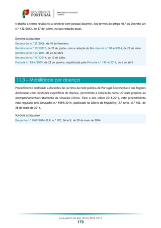 LANÇAMENTO DO ANO LETIVO 2014-2015
179
trabalho a termo resolutivo a celebrar com pessoal docente, nos termos do artigo 40.º do Decreto-Lei
n.º 132/2012, de 27 de junho, na sua redação atual.
SUPORTE LEGISLATIVO
Decreto-Lei n.º 27/2006, de 10 de fevereiro
Decreto-Lei n.º 132/2012, de 27 de junho, com a redação do Decreto-Lei n.º 83-A/2014, de 23 de maio
Decreto-Lei n.º 60/2014, de 22 de abril
Decreto-Lei n.º 111/2014, de 10 de julho
Portaria n.º 83-A/2009, de 22 de janeiro, republicada pela Portaria n.º 145-A/2011, de 6 de abril
11.3 – Mobilidade por doença
Procedimento destinado a docentes de carreira da rede pública de Portugal Continental e das Regiões
Autónomas com condições específicas de doença, permitindo a colocação numa UO mais propícia ao
acompanhamento/tratamento da situação clínica. Para o ano letivo 2014-2015, este procedimento
está regulado pelo Despacho n.º 6969/2014, publicado no Diário da República, 2.ª série, n.º 102, de
28 de maio de 2014.
SUPORTE LEGISLATIVO
Despacho n.º 6969/2014, D.R. n.º 102, Série II, de 28 de maio de 2014
 
