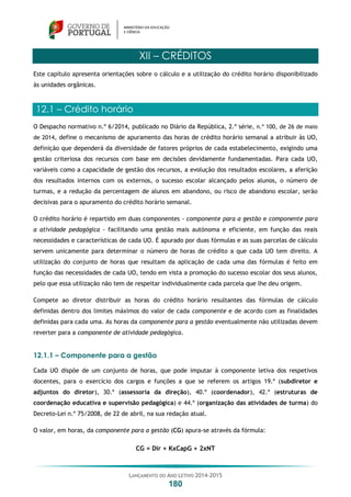 LANÇAMENTO DO ANO LETIVO 2014-2015
180
XII – CRÉDITOS
Este capítulo apresenta orientações sobre o cálculo e a utilização do crédito horário disponibilizado
às unidades orgânicas.
12.1 – Crédito horário
O Despacho normativo n.º 6/2014, publicado no Diário da República, 2.ª série, n.º 100, de 26 de maio
de 2014, define o mecanismo de apuramento das horas de crédito horário semanal a atribuir às UO,
definição que dependerá da diversidade de fatores próprios de cada estabelecimento, exigindo uma
gestão criteriosa dos recursos com base em decisões devidamente fundamentadas. Para cada UO,
variáveis como a capacidade de gestão dos recursos, a evolução dos resultados escolares, a aferição
dos resultados internos com os externos, o sucesso escolar alcançado pelos alunos, o número de
turmas, e a redução da percentagem de alunos em abandono, ou risco de abandono escolar, serão
decisivas para o apuramento do crédito horário semanal.
O crédito horário é repartido em duas componentes - componente para a gestão e componente para
a atividade pedagógica - facilitando uma gestão mais autónoma e eficiente, em função das reais
necessidades e características de cada UO. É apurado por duas fórmulas e as suas parcelas de cálculo
servem unicamente para determinar o número de horas de crédito a que cada UO tem direito. A
utilização do conjunto de horas que resultam da aplicação de cada uma das fórmulas é feito em
função das necessidades de cada UO, tendo em vista a promoção do sucesso escolar dos seus alunos,
pelo que essa utilização não tem de respeitar individualmente cada parcela que lhe deu origem.
Compete ao diretor distribuir as horas do crédito horário resultantes das fórmulas de cálculo
definidas dentro dos limites máximos do valor de cada componente e de acordo com as finalidades
definidas para cada uma. As horas da componente para a gestão eventualmente não utilizadas devem
reverter para a componente de atividade pedagógica.
12.1.1 – Componente para a gestão
Cada UO dispõe de um conjunto de horas, que pode imputar à componente letiva dos respetivos
docentes, para o exercício dos cargos e funções a que se referem os artigos 19.º (subdiretor e
adjuntos do diretor), 30.º (assessoria da direção), 40.º (coordenador), 42.º (estruturas de
coordenação educativa e supervisão pedagógica) e 44.º (organização das atividades de turma) do
Decreto-Lei n.º 75/2008, de 22 de abril, na sua redação atual.
O valor, em horas, da componente para a gestão (CG) apura-se através da fórmula:
CG = Dir + KxCapG + 2xNT
 