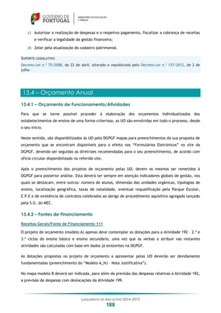 LANÇAMENTO DO ANO LETIVO 2014-2015
188
c) Autorizar a realização de despesas e o respetivo pagamento, fiscalizar a cobrança de receitas
e verificar a legalidade da gestão financeira;
d) Zelar pela atualização do cadastro patrimonial.
SUPORTE LEGISLATIVO
Decreto-Lei n.º 75/2008, de 22 de abril, alterado e republicado pelo Decreto-Lei n.º 137/2012, de 2 de
julho
13.4 – Orçamento Anual
13.4.1 – Orçamento de Funcionamento/Atividades
Para que se torne possível proceder à elaboração dos orçamentos individualizados dos
estabelecimentos de ensino de uma forma criteriosa, as UO são envolvidas em todo o processo, desde
o seu início.
Neste sentido, são disponibilizados às UO pela DGPGF mapas para preenchimentos da sua proposta de
orçamento que se encontram disponíveis para o efeito nos “Formulários Eletrónicos” no site da
DGPGF, devendo ser seguidas as diretrizes recomendadas para o seu preenchimento, de acordo com
oficio circular disponibilizado no referido site.
Após o preenchimento dos projetos de orçamento pelas UO, devem os mesmos ser remetidos à
DGPGF para posterior análise. Esta deverá ter sempre em atenção indicadores globais de gestão, nos
quais se destacam, entre outros: número de alunos, dimensão das unidades orgânicas, tipologias de
ensino, localização geográfica, taxas de natalidade, eventual requalificação pela Parque Escolar,
E.P.E e de existência de contratos celebrados ao abrigo de procedimento aquisitivo agregado lançado
pela S.G. do MEC.
13.4.2 – Fontes de Financiamento
Receitas Gerais/Fonte de Financiamento 111
O projeto de orçamento (modelo A) apenas deve contemplar as dotações para a Atividade 192 – 2.º e
3.º ciclos do ensino básico e ensino secundário, uma vez que as verbas a atribuir nas restantes
atividades são calculadas com base em dados já existentes na DGPGF.
As dotações propostas no projeto de orçamento a apresentar pelas UO deverão ser devidamente
fundamentadas (preenchimento do “Modelo A_NJ – Nota Justificativa”).
No mapa modelo B deverá ser indicada, para além da previsão das despesas relativas à Atividade 192,
a previsão de despesas com deslocações da Atividade 199.
 