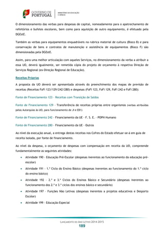 LANÇAMENTO DO ANO LETIVO 2014-2015
189
O dimensionamento das verbas para despesas de capital, nomeadamente para o apetrechamento de
refeitórios e bufetes escolares, bem como para aquisição de outro equipamento, é efetuado pela
DGEstE.
Também as verbas para equipamentos enquadráveis na rubrica material de cultura (Bloco B) e para
conservação de bens e contratos de manutenção e assistência de equipamentos (Bloco F) são
dimensionadas pela DGEstE.
Assim, para uma melhor articulação com aqueles Serviços, no dimensionamento da verba a atribuir a
essa UO, deverá igualmente, ser remetida cópia do projeto de orçamento à respetiva Direção de
Serviços Regional (ex-Direção Regional de Educação).
Receitas Próprias
A proposta da UO deverá ser apresentada através do preenchimento dos mapas de previsão de
receitas (Receitas FoFi 123/129/242/280) e despesas (FoFi 123, FoFi 129, FoFi 242 e FoFi 280):
Fonte de Financiamento 123 – Receitas com Transição de Saldos
Fonte de Financiamento 129 – Transferência de receitas próprias entre organismos (verbas atribuídas
pelas Autarquias às UO, para funcionamento de JI e EB1)
Fonte de Financiamento 242 – Financiamento da UE – F. S. E. – POPH Humano
Fonte de Financiamento 280 – Financiamento da UE – Outros
Ao nível da execução anual, a entrega destas receitas nos Cofres do Estado efetuar-se-á em guia de
receita isolada, por fonte de financiamento.
Ao nível da despesa, o orçamento de despesas com compensação em receita da UO, compreende
fundamentalmente as seguintes atividades:
 Atividade 190 – Educação Pré-Escolar (despesas inerentes ao funcionamento da educação pré-
escolar)
 Atividade 191 – 1.º Ciclo do Ensino Básico (despesas inerentes ao funcionamento do 1.º ciclo
do ensino básico)
 Atividade 192 – 2.º e 3.º Ciclos do Ensinos Básico e Secundário (despesas inerentes ao
funcionamento dos 2.º e 3.º ciclos dos ensinos básico e secundário)
 Atividade 197 – Funções Não Letivas (despesas inerentes a projetos educativos e Desporto
Escolar)
 Atividade 199 – Educação Especial
 