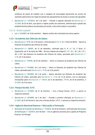 LANÇAMENTO DO ANO LETIVO 2014-2015
19
existência de postos de trabalho com a categoria de encarregado operacional da carreira de
assistente operacional nos mapas de pessoal dos agrupamentos de escolas e escolas não agrupadas
 Decreto-Lei n.º 137/2012, de 2 de julho — Procede à segunda alteração do Decreto-Lei n.º
75/2008, de 22 de abril, que aprova o regime jurídico de autonomia, administração e gestão dos
estabelecimentos públicos da educação pré-escolar e dos ensinos básico e secundário
1.5.1.2 – Ensino superior
 Lei n.º 62/2007, de 10 de setembro — Regime jurídico das instituições de ensino superior
1.5.2 – Academia das Ciências de Lisboa
 Decreto-Lei n.º 5/78, de 12 de janeiro, retificado pelo D. R. nº 32, Iª Série de 08/02 — Aprova os
Estatutos da Academia das Ciências de Lisboa
 Decreto-Lei n.º 390/87, de 31 de dezembro, retificado pelo D. R. n.º 76, Iª Série, 2.º
Suplemento, de 31 de março de 1988 — Dá nova redação aos artigos 8.º, 9.º, 12.º, 18.º, 20.º, 21.º,
28.º e 29.º dos Estatutos da Academia das Ciências de Lisboa, aprovados pelo Decreto-Lei n.º
5/78, de 12 de janeiro
 Decreto-Lei n.º 179/96, de 24 de setembro — Altera os estatutos da Academia das Ciências de
Lisboa
 Decreto-Lei n.º 53/2002, de 2 de março — Altera os Estatutos da Academia das Ciências de
Lisboa, aprovados pelo Decreto-Lei n.º 5/78, de 12 de janeiro
 Decreto-Lei n.º 90/2005, de 3 de junho — Quarta alteração aos Estatutos da Academia das
Ciências de Lisboa, aprovados pelo Decreto-Lei n.º 5/78, de 12 de janeiro, com as alterações
introduzidas pelos Decretos-Leis n.os
390/87, de 31 de dezembro, 179/96, de 24 de setembro, e
53/2002, de 2 de março
1.5.3 – Parque Escolar, E.P.E.
 Decreto-Lei n.º 41/2007, de 21 de fevereiro — Cria a Parque Escolar, E.P.E., e aprova os
respetivos estatutos
 Decreto-Lei n.º 83/2009, de 2 de abril — Procede à primeira alteração ao Decreto-Lei n.º
41/2007, de 21 de fevereiro, que criou a Parque Escolar, E.P.E., e aprovou os respetivos estatutos
1.5.4 – Agência Nacional Erasmus + Educação e Formação
 Resolução do Conselho de Ministros n.º 15/2014, de 24 de fevereiro, retificada pela Declaração
de Retificação n.º 23/2014, de 9 de abril — Cria as agências nacionais para a gestão do Programa
Erasmus+ em Portugal
 