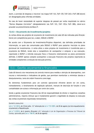 LANÇAMENTO DO ANO LETIVO 2014-2015
190
Assim, a previsão de despesas a inscrever nos mapas FoFi 123, FoFi 129, FoFi 242 e FoFi 280 deverá
ser desagregada pelas referidas atividades.
No caso de haver necessidade de suportar despesas de pessoal por verba requisitada na rubrica
“Outras Despesas Correntes” (designadamente nas FoFi 123, FoFi 129,e FoFi 280), dever-se-á
proceder ao preenchimento do Bloco P.
13.4.3 – Orçamento de investimento/projetos
As verbas afetas aos projetos de orçamento de investimento de cada UO são indicadas pela Direção-
Geral com competências para tal, a saber, DGEstE e DGPGF.
De acordo com o Orçamento de Investimento/Projetos disponível, são definidas prioridades de
intervenção, as quais são comunicadas pela DGEstE à DGPGF para posterior inscrição no plano
plurianual de investimentos. A verba afeta a estes projetos de investimento é transferida para o
orçamento da DGEstE, tendo esta a competência de acompanhar e estipular a sua execução,
reportando à DGPGF a referida execução física e financeira relativamente ao plano previamente
definido. À DGPGF apenas compete acompanhar a execução financeira dos projetos reportando às
entidades competentes a evolução da execução prevista.
13.5 – Gestão orçamental e financeira
Cada UO deverá criar mecanismos de controlo interno para medida e aferição de desempenhos, com
recurso a instrumentos e indicadores de gestão, que permitam monitorizar a minimizar desvios e
desajustamentos, tanto de ordem financeira como legal.
Os elementos fundamentais para um controlo operacional eficiente devem ter em conta,
nomeadamente, o levantamento de legislação aplicável, manuais de descrição de funções e uma
contabilidade com acesso a informação por centro de custos.
Sendo a gestão orçamental financeira das UO da responsabilidade do diretor e respetivos conselhos
administrativos, importa reforçar que é fundamental garantir a legalidade da despesa na execução
das verbas orçamentais requisitadas mensalmente.
SUPORTE LEGISLATIVO
Lei n.º 41/2014, de 10 de julho – 8.ª alteração da Lei n.º 91/2001, de 20 de agosto (Lei de enquadramento
orçamental) e Republicação
Lei n.º 2/2012, de 6 janeiro (Procede à 8.ª alteração à Lei de Organização e Processo do Tribunal de
Contas, aprovada pela Lei n.º 98/97, de 26 de agosto)
 