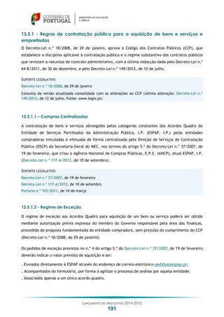 LANÇAMENTO DO ANO LETIVO 2014-2015
191
13.5.1 - Regras de contratação pública para a aquisição de bens e serviços e
empreitadas
O Decreto-Lei n.º 18/2008, de 29 de janeiro, aprova o Código dos Contratos Públicos (CCP), que
estabelece a disciplina aplicável à contratação pública e o regime substantivo dos contratos públicos
que revistam a natureza de contrato administrativo, com a última redacção dada pelo Decreto-Lei n.º
64-B/2011, de 30 de dezembro, e pelo Decreto-Lei n.º 149/2012, de 12 de julho
SUPORTE LEGISLATIVO
Decreto-Lei n.º 18/2008, de 29 de janeiro
Consulta da versão atualizada consolidada com as alterações ao CCP (ultima alteração: Decreto-Lei n.º
149/2012, de 12 de julho. Fonte: www.legix.pt)
13.5.1.1 – Compras Centralizadas
A contratação de bens e serviços abrangidos pelas categorias constantes dos Acordos Quadro da
Entidade de Serviços Partilhados da Administração Pública, I.P. (ESPAP, I.P.) pelas entidades
compradoras vinculadas é efetuada de forma centralizada pela Direção de Serviços de Contratação
Pública (DSCP) da Secretaria-Geral do MEC, nos termos do artigo 5.º do Decreto-Lei n.º 37/2007, de
19 de fevereiro, que criou a Agência Nacional de Compras Públicas, E.P.E. (ANCP), atual ESPAP, I.P.
(Decreto-Lei n.º 117-A/2012, de 10 de setembro).
SUPORTE LEGISLATIVO
Decreto-Lei n.º 37/2007, de 19 de fevereiro
Decreto-Lei n.º 117-A/2012, de 10 de setembro
Portaria n.º 103/2011, de 14 de março
13.5.1.2 - Regime de Exceção
O regime de exceção aos Acordos Quadro para aquisição de um bem ou serviço poderá ser obtido
mediante autorização prévia expressa do membro do Governo responsável pela área das finanças,
precedida de proposta fundamentada da entidade compradora, sem prejuízo do cumprimento do CCP
(Decreto-Lei n.º 18/2008, de 29 de janeiro).
Os pedidos de exceção previstos no n.º 4 do artigo 5.º do Decreto-Lei n.º 37/2007, de 19 de fevereiro
deverão indicar o valor previsto de aquisição e ser:
. Enviados diretamente à ESPAP através do endereço de correio eletrónico pedidos@espap.pt;
. Acompanhados do formulário, por forma a agilizar o processo de análise por aquela entidade;
. Associados apenas a um único acordo quadro.
 