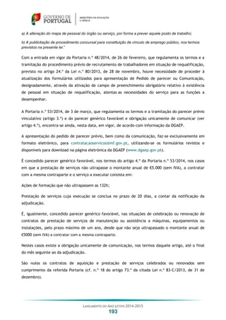 LANÇAMENTO DO ANO LETIVO 2014-2015
193
a) A alteração do mapa de pessoal do órgão ou serviço, por forma a prever aquele posto de trabalho;
b) A publicitação de procedimento concursal para constituição de vínculo de emprego público, nos termos
previstos na presente lei.”
Com a entrada em vigor da Portaria n.º 48/2014, de 26 de fevereiro, que regulamenta os termos e a
tramitação do procedimento prévio de recrutamento de trabalhadores em situação de requalificação,
previsto no artigo 24.º da Lei n.º 80/2013, de 28 de novembro, houve necessidade de proceder à
atualização dos formulários utilizados para apresentação de Pedido de parecer ou Comunicação,
designadamente, através da ativação de campo de preenchimento obrigatório relativo à existência
de pessoal em situação de requalificação, atentas as necessidades do serviço para as funções a
desempenhar.
A Portaria n.º 53/2014, de 3 de março, que regulamenta os termos e a tramitação do parecer prévio
vinculativo (artigo 3.º) e do parecer genérico favorável e obrigação unicamente de comunicar (ver
artigo 4.º), encontra-se ainda, nesta data, em vigor, de acordo com informação da DGAEP.
A apresentação do pedido de parecer prévio, bem como da comunicação, faz-se exclusivamente em
formato eletrónico, para contratacaoservicos@mf.gov.pt, utilizando-se os formulários revistos e
disponíveis para download na página eletrónica da DGAEP (www.dgaep.gov.pt).
É concedido parecer genérico favorável, nos termos do artigo 4.º da Portaria n.º 53/2014, nos casos
em que a prestação de serviços não ultrapasse o montante anual de €5.000 (sem IVA), a contratar
com a mesma contraparte e o serviço a executar consista em:
Ações de formação que não ultrapassem as 132h;
Prestação de serviços cuja execução se conclua no prazo de 20 dias, a contar da notificação da
adjudicação.
É, igualmente, concedido parecer genérico favorável, nas situações de celebração ou renovação de
contratos de prestação de serviços de manutenção ou assistência a máquinas, equipamentos ou
instalações, pelo prazo máximo de um ano, desde que não seja ultrapassado o montante anual de
€5000 (sem IVA) a contratar com a mesma contraparte.
Nestes casos existe a obrigação unicamente de comunicação, nos termos daquele artigo, até o final
do mês seguinte ao da adjudicação.
São nulos os contratos de aquisição e prestação de serviços celebrados ou renovados sem
cumprimento da referida Portaria (cf. n.º 18 do artigo 73.º da citada Lei n.º 83-C/2013, de 31 de
dezembro).
 