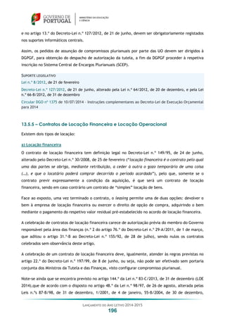 LANÇAMENTO DO ANO LETIVO 2014-2015
196
e no artigo 13.º do Decreto-Lei n.º 127/2012, de 21 de junho, devem ser obrigatoriamente registados
nos suportes informáticos centrais.
Assim, os pedidos de assunção de compromissos plurianuais por parte das UO devem ser dirigidos à
DGPGF, para obtenção do despacho de autorização da tutela, a fim da DGPGF proceder à respetiva
inscrição no Sistema Central de Encargos Plurianuais (SCEP).
SUPORTE LEGISLATIVO
Lei n.º 8/2012, de 21 de fevereiro
Decreto-Lei n.º 127/2012, de 21 de junho, alterado pela Lei n.º 64/2012, de 20 de dezembro, e pela Lei
n.º 66-B/2012, de 31 de dezembro
Circular DGO nº 1375 de 10/07/2014 – Instruções complementares ao Decreto-Lei de Execução Orçamental
para 2014
13.5.5 – Contratos de Locação Financeira e Locação Operacional
Existem dois tipos de locação:
a) Locação financeira
O contrato de locação financeira tem definição legal no Decreto-Lei n.º 149/95, de 24 de junho,
alterado pelo Decreto-Lei n.º 30/2008, de 25 de fevereiro (“locação financeira é o contrato pelo qual
uma das partes se obriga, mediante retribuição, a ceder à outra o gozo temporário de uma coisa
(…), e que o locatário poderá comprar decorrido o período acordado”), pelo que, somente se o
contrato previr expressamente a condição da aquisição, é que será um contrato de locação
financeira, sendo em caso contrário um contrato de “simples” locação de bens.
Face ao exposto, uma vez terminado o contrato, o leasing permite uma de duas opções: devolver o
bem à empresa de locação financeira ou exercer o direito de opção de compra, adquirindo o bem
mediante o pagamento do respetivo valor residual pré-estabelecido no acordo de locação financeira.
A celebração de contratos de locação financeira carece de autorização prévia do membro do Governo
responsável pela área das finanças (n.º 2 do artigo 76.º do Decreto-Lei n.º 29-A/2011, de 1 de março,
que aditou o artigo 31.º-B ao Decreto-Lei n.º 155/92, de 28 de julho), sendo nulos os contratos
celebrados sem observância deste artigo.
A celebração de um contrato de locação financeira deve, igualmente, atender às regras previstas no
artigo 22.º do Decreto-Lei n.º 197/99, de 8 de junho, ou seja, não pode ser efetivado sem portaria
conjunta dos Ministros da Tutela e das Finanças, visto configurar compromisso plurianual.
Note-se ainda que se encontra previsto no artigo 144.º da Lei n.º 83-C/2013, de 31 de dezembro (LOE
2014),que de acordo com o disposto no artigo 48.º da Lei n.º 98/97, de 26 de agosto, alterada pelas
Leis n.ºs 87-B/98, de 31 de dezembro, 1/2001, de 4 de janeiro, 55-B/2004, de 30 de dezembro,
 