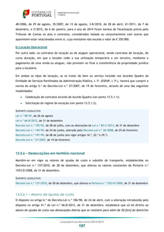 LANÇAMENTO DO ANO LETIVO 2014-2015
197
48/2006, de 29 de agosto, 35/2007, de 13 de agosto, 3-B/2010, de 28 de abril, 61/2011, de 7 de
dezembro, e 2/2012, de 6 de janeiro, para o ano de 2014 ficam isentos de fiscalização prévia pelo
Tribunal de Contas os atos e contratos, considerados isolada ou conjuntamente com outros que
aparentem estar relacionados entre si, cujo montante não exceda o valor de € 350 000.
b) Locação Operacional
Por outro lado, os contratos de locação ou de aluguer operacional, sendo contratos de locação, de
curta duração, em que o locador cede a sua utilização temporária a um terceiro, mediante o
pagamento de uma renda ou aluguer, não preveem no final a transferência da propriedade jurídica
para o locatário.
Em ambos os tipos de locação, se se tratar de bem ou serviço incluído nos Acordos Quadro da
Entidade de Serviços Partilhados da Administração Pública, I. P. (ESPAP, I. P.), haverá que cumprir a
norma do artigo 5.º do Decreto-Lei n.º 37/2007, de 19 de fevereiro, através de uma das seguintes
modalidades:
 Celebração de contratos através de Acordo Quadro (ver ponto 13.5.1.1);
 Solicitação de regime de exceção (ver ponto 13.5.1.2).
SUPORTE LEGISLATIVO
Lei n.º 98/97, de 26 de agosto
Lei n.º 66-B/2012, de 31 de dezembro
Decreto-Lei n.º 155/92, de 28 de julho, com as alterações da Lei n.º 83-C/2013, de 31 de dezembro
Decreto-Lei n.º 149/95, de 24 de junho, alterado pelo Decreto-Lei n.º 30/2008, de 25 de fevereiro
Decreto-Lei n.º 197/99, de 08 de junho (em vigor artigos 16.º, 22.º e 29.º)
Decreto-Lei n.º 37/2007, de 19 de fevereiro
13.5.6 – Deslocações em território nacional
Mantêm-se em vigor os valores de ajudas de custo e subsídio de transporte, estabelecidos no
Decreto-Lei n.º 137/2010, de 28 de dezembro, que alterou os valores constantes da Portaria n.º
1553-D/2008, de 31 de dezembro.
SUPORTE LEGISLATIVO
Decreto-Lei n.º 137/2010, de 28 de dezembro, que alterou a Portaria n.º 1553-D/2008, de 31 de dezembro
13.5.6.1 – Abono de ajudas de custo
O disposto no artigo 6.º do Decreto-Lei n.º 106/98, de 24 de abril, com a alteração introduzida pelo
disposto no artigo 41.º da Lei n.º 66-B/2012, de 31 de dezembro, estabelece que só há direito ao
abono de ajudas de custo nas deslocações diárias que se realizem para além de 20 [km] do domicílio
 