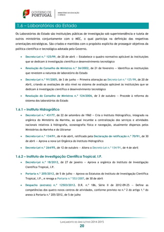 LANÇAMENTO DO ANO LETIVO 2014-2015
20
1.6 – Laboratórios do Estado
Os Laboratórios do Estado são instituições públicas de investigação sob superintendência e tutela de
outros ministérios conjuntamente com o MEC, o qual participa na definição das respetivas
orientações estratégicas. São criados e mantidos com o propósito explícito de prosseguir objetivos da
política científica e tecnológica adotada pelo Governo.
 Decreto-Lei n.º 125/99, de 20 de abril — Estabelece o quadro normativo aplicável às instituições
que se dedicam à investigação científica e desenvolvimento tecnológico
 Resolução do Conselho de Ministros n.º 36/2002, de 21 de fevereiro — Identifica as instituições
que revestem a natureza de laboratório do Estado
 Decreto-Lei n.º 91/2005, de 3 de junho — Primeira alteração ao Decreto-Lei n.º 125/99, de 20 de
Abril, criando as avaliações de alto nível no sistema de avaliação aplicável às instituições que se
dedicam à investigação científica e desenvolvimento tecnológico
 Resolução do Conselho de Ministros n.º 124/2006, de 3 de outubro — Procede à reforma do
sistema dos laboratórios do Estado
1.6.1 – Instituto Hidrográfico
 Decreto-Lei n.º 43177, de 22 de setembro de 1960 — Cria o Instituto Hidrográfico, integrado na
orgânica do Ministério da Marinha, ao qual incumbe a centralização dos serviços e atividades
nacionais relativos à hidrografia, oceanografia física e navegação, atualmente dispersos pelos
Ministérios da Marinha e do Ultramar
 Decreto-Lei n.º 134/91, de 4 de abril, retificado pela Declaração de retificação n.º 70/91, de 30
de abril — Aprova a nova Lei Orgânica do Instituto Hidrográfico
 Decreto-Lei n.º 264/95, de 12 de outubro — Altera o Decreto-Lei n.º 134/91, de 4 de abril
1.6.2 – Instituto de Investigação Científica Tropical, I.P.
 Decreto-Lei n.º 18/2012, de 27 de janeiro — Aprova a orgânica do Instituto de Investigação
Científica Tropical, I.P.
 Portaria n.º 205/2012, de 5 de julho — Aprova os Estatutos do Instituto de Investigação Científica
Tropical, I.P., e revoga a Portaria n.º 553/2007, de 30 de abril
 Despacho (extrato) n.º 12503/2012. D.R. n.º 186, Série II de 2012-09-25 — Define as
competências dos quatro novos centros de atividades, conforme previsto no n.º 2 do artigo 1.º do
anexo à Portaria n.º 205/2012, de 5 de julho
 