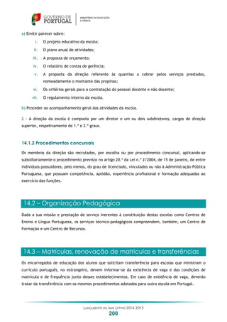 LANÇAMENTO DO ANO LETIVO 2014-2015
200
a) Emitir parecer sobre:
i. O projeto educativo da escola;
ii. O plano anual de atividades;
iii. A proposta de orçamento;
iv. O relatório de contas de gerência;
v. A proposta da direção referente às quantias a cobrar pelos serviços prestados,
nomeadamente o montante das propinas;
vi. Os critérios gerais para a contratação do pessoal docente e não docente;
vii. O regulamento interno da escola.
b) Proceder ao acompanhamento geral das atividades da escola.
2 - A direção da escola é composta por um diretor e um ou dois subdiretores, cargos de direção
superior, respetivamente de 1.º e 2.º graus.
14.1.2 Procedimentos concursais
Os membros da direção são recrutados, por escolha ou por procedimento concursal, aplicando-se
subsidiariamente o procedimento previsto no artigo 20.º da Lei n.º 2/2004, de 15 de janeiro, de entre
indivíduos possuidores, pelo menos, do grau de licenciado, vinculados ou não à Administração Pública
Portuguesa, que possuam competência, aptidão, experiência profissional e formação adequadas ao
exercício das funções.
14.2 – Organização Pedagógica
Dada a sua missão e prestação de serviço inerentes à constituição destas escolas como Centros de
Ensino e Língua Portuguesa, os serviços técnico-pedagógicos compreendem, também, um Centro de
Formação e um Centro de Recursos.
14.3 – Matrículas, renovação de matrículas e transferências
Os encarregados de educação dos alunos que solicitam transferência para escolas que ministram o
currículo português, no estrangeiro, devem informar-se da existência de vaga e das condições de
matrícula e de frequência junto desses estabelecimentos. Em caso de existência de vaga, deverão
tratar da transferência com os mesmos procedimentos adotados para outra escola em Portugal.
 