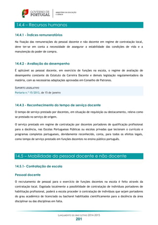LANÇAMENTO DO ANO LETIVO 2014-2015
201
14.4 – Recursos humanos
14.4.1 - Índices remuneratórios
Na fixação das remunerações do pessoal docente e não docente em regime de contratação local,
deve ter-se em conta a necessidade de assegurar a estabilidade das condições de vida e a
manutenção do poder de compra.
14.4.2 - Avaliação do desempenho
É aplicável ao pessoal docente, em exercício de funções na escola, o regime de avaliação de
desempenho constante do Estatuto da Carreira Docente e demais legislação regulamentadora da
matéria, com as necessárias adaptações aprovadas em Conselho de Patronos.
SUPORTE LEGISLATIVO
Portaria n.º 15/2013, de 15 de janeiro
14.4.3 - Reconhecimento do tempo de serviço docente
O tempo de serviço prestado por docentes, em situação de requisição ou destacamento, releva como
se prestado no serviço de origem.
O serviço prestado em regime de contratação por docentes portadores de qualificação profissional
para a docência, nas Escolas Portuguesas Públicas ou escolas privadas que lecionam o currículo e
programas completos portugueses, devidamente reconhecido, conta, para todos os efeitos legais,
como tempo de serviço prestado em funções docentes no ensino público português.
14.5 – Mobilidade do pessoal docente e não docente
14.5.1- Contratação de escola
Pessoal docente
O recrutamento de pessoal para o exercício de funções docentes na escola é feito através da
contratação local. Esgotada localmente a possibilidade de contratação de indivíduos portadores de
habilitação profissional, poderá a escola proceder à contratação de indivíduos que sejam portadores
do grau académico de licenciado ou bacharel habilitados cientificamente para a docência da área
disciplinar ou das disciplinas em falta.
 
