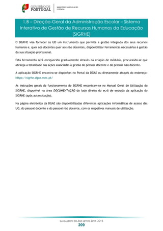LANÇAMENTO DO ANO LETIVO 2014-2015
209
1.B – Direção-Geral da Administração Escolar – Sistema
Interativo de Gestão de Recursos Humanos da Educação
(SIGRHE)
O SIGRHE visa fornecer às UO um instrumento que permita a gestão integrada dos seus recursos
humanos e, quer aos docentes quer aos não docentes, disponibilizar ferramentas necessárias à gestão
da sua situação profissional.
Esta ferramenta será enriquecida gradualmente através da criação de módulos, procurando-se que
abranja a totalidade das ações associadas à gestão do pessoal docente e do pessoal não docente.
A aplicação SIGRHE encontra-se disponível no Portal da DGAE ou diretamente através do endereço:
https://sigrhe.dgae.mec.pt/
As instruções gerais do funcionamento do SIGRHE encontram-se no Manual Geral de Utilização do
SIGRHE, disponível na área DOCUMENTAÇÃO do lado direito do ecrã de entrada da aplicação do
SIGRHE (após autenticação).
Na página eletrónica da DGAE são disponibilizadas diferentes aplicações informáticas de acesso das
UO, do pessoal docente e do pessoal não docente, com os respetivos manuais de utilização.
 