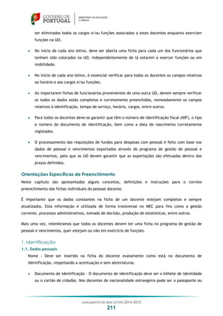 LANÇAMENTO DO ANO LETIVO 2014-2015
211
ser eliminados todos os cargos e/ou funções associados a estes docentes enquanto exerciam
funções na UO.
 No início de cada ano letivo, deve ser aberta uma ficha para cada um dos funcionários que
tenham sido colocados na UO, independentemente de lá estarem a exercer funções ou em
mobilidade.
 No início de cada ano letivo, é essencial verificar para todos os docentes os campos relativos
ao horário e aos cargos e/ou funções.
 Ao importarem fichas de funcionários provenientes de uma outra UO, devem sempre verificar
se todos os dados estão completos e corretamente preenchidos, nomeadamente os campos
relativos à identificação, tempo de serviço, horário, cargos, entre outros.
 Para todos os docentes deve-se garantir que têm o número de identificação fiscal (NIF), o tipo
e número do documento de identificação, bem como a data de nascimento corretamente
registados.
 O processamento das requisições de fundos para despesas com pessoal é feito com base nos
dados de pessoal e vencimentos exportados através do programa de gestão de pessoal e
vencimentos, pelo que as UO devem garantir que as exportações são efetuadas dentro dos
prazos definidos.
Orientações Específicas de Preenchimento
Neste capítulo são apresentados alguns conceitos, definições e instruções para o correto
preenchimento das fichas individuais do pessoal docente.
É importante que os dados constantes na ficha de um docente estejam completos e sempre
atualizados. Esta informação é utilizada de forma transversal no MEC para fins como a gestão
corrente, processos administrativos, tomada de decisão, produção de estatísticas, entre outros.
Mais uma vez, relembramos que todos os docentes devem ter uma ficha no programa de gestão de
pessoal e vencimentos, quer estejam ou não em exercício de funções.
1. Identificação
1.1. Dados pessoais
Nome - Deve ser inserido na ficha do docente exatamente como está no documento de
identificação, respeitando a acentuação e sem abreviaturas.
 Documento de identificação – O documento de identificação deve ser o bilhete de identidade
ou o cartão de cidadão. Nos docentes de nacionalidade estrangeira pode ser o passaporte ou
 