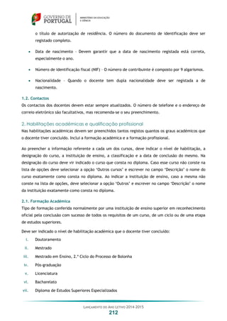 LANÇAMENTO DO ANO LETIVO 2014-2015
212
o título de autorização de residência. O número do documento de identificação deve ser
registado completo.
 Data de nascimento – Devem garantir que a data de nascimento registada está correta,
especialmente o ano.
 Número de identificação fiscal (NIF) – O número de contribuinte é composto por 9 algarismos.
 Nacionalidade – Quando o docente tem dupla nacionalidade deve ser registada a de
nascimento.
1.2. Contactos
Os contactos dos docentes devem estar sempre atualizados. O número de telefone e o endereço de
correio eletrónico são facultativos, mas recomenda-se o seu preenchimento.
2. Habilitações académicas e qualificação profissional
Nas habilitações académicas devem ser preenchidos tantos registos quantos os graus académicos que
o docente tiver concluído. Inclui a formação académica e a formação profissional.
Ao preencher a informação referente a cada um dos cursos, deve indicar o nível de habilitação, a
designação do curso, a instituição de ensino, a classificação e a data de conclusão do mesmo. Na
designação do curso deve vir indicado o curso que consta no diploma. Caso esse curso não conste na
lista de opções deve selecionar a opção ‘Outros cursos’ e escrever no campo ‘Descrição’ o nome do
curso exatamente como consta no diploma. Ao indicar a instituição de ensino, caso a mesma não
conste na lista de opções, deve selecionar a opção ‘Outros’ e escrever no campo ‘Descrição’ o nome
da instituição exatamente como consta no diploma.
2.1. Formação Académica
Tipo de formação conferida normalmente por uma instituição de ensino superior em reconhecimento
oficial pela conclusão com sucesso de todos os requisitos de um curso, de um ciclo ou de uma etapa
de estudos superiores.
Deve ser indicado o nível de habilitação académica que o docente tiver concluído:
i. Doutoramento
ii. Mestrado
iii. Mestrado em Ensino, 2.º Ciclo do Processo de Bolonha
iv. Pós-graduação
v. Licenciatura
vi. Bacharelato
vii. Diploma de Estudos Superiores Especializados
 