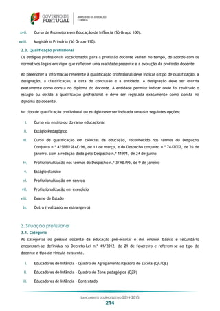 LANÇAMENTO DO ANO LETIVO 2014-2015
214
xvii. Curso de Promotora em Educação de Infância (Só Grupo 100).
xviii. Magistério Primário (Só Grupo 110).
2.3. Qualificação profissional
Os estágios profissionais vocacionados para a profissão docente variam no tempo, de acordo com os
normativos legais em vigor que refletem uma realidade presente e a evolução da profissão docente.
Ao preencher a informação referente à qualificação profissional deve indicar o tipo de qualificação, a
designação, a classificação, a data de conclusão e a entidade. A designação deve ser escrita
exatamente como consta no diploma do docente. A entidade permite indicar onde foi realizado o
estágio ou obtida a qualificação profissional e deve ser registada exatamente como consta no
diploma do docente.
No tipo de qualificação profissional ou estágio deve ser indicada uma das seguintes opções:
i. Curso via ensino ou do ramo educacional
ii. Estágio Pedagógico
iii. Curso de qualificação em ciências da educação, reconhecido nos termos do Despacho
Conjunto n.º 4/SEEI/SEAE/96, de 11 de março, e do Despacho conjunto n.º 74/2002, de 26 de
janeiro, com a redação dada pelo Despacho n.º 11971, de 24 de junho
iv. Profissionalização nos termos do Despacho n.º 3/ME/95, de 9 de janeiro
v. Estágio clássico
vi. Profissionalização em serviço
vii. Profissionalização em exercício
viii. Exame de Estado
ix. Outro (realizado no estrangeiro)
3. Situação profissional
3.1. Categoria
As categorias do pessoal docente da educação pré-escolar e dos ensinos básico e secundário
encontram-se definidas no Decreto-Lei n.º 41/2012, de 21 de fevereiro e referem-se ao tipo de
docente e tipo de vínculo existente.
i. Educadores de Infância – Quadro de Agrupamento/Quadro de Escola (QA/QE)
ii. Educadores de Infância – Quadro de Zona pedagógica (QZP)
iii. Educadores de Infância – Contratado
 