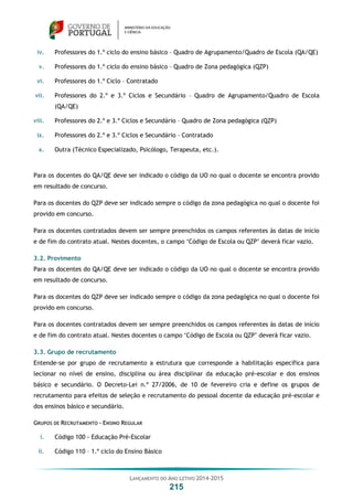 LANÇAMENTO DO ANO LETIVO 2014-2015
215
iv. Professores do 1.º ciclo do ensino básico – Quadro de Agrupamento/Quadro de Escola (QA/QE)
v. Professores do 1.º ciclo do ensino básico – Quadro de Zona pedagógica (QZP)
vi. Professores do 1.º Ciclo – Contratado
vii. Professores do 2.º e 3.º Ciclos e Secundário – Quadro de Agrupamento/Quadro de Escola
(QA/QE)
viii. Professores do 2.º e 3.º Ciclos e Secundário – Quadro de Zona pedagógica (QZP)
ix. Professores do 2.º e 3.º Ciclos e Secundário – Contratado
x. Outra (Técnico Especializado, Psicólogo, Terapeuta, etc.).
Para os docentes do QA/QE deve ser indicado o código da UO no qual o docente se encontra provido
em resultado de concurso.
Para os docentes do QZP deve ser indicado sempre o código da zona pedagógica no qual o docente foi
provido em concurso.
Para os docentes contratados devem ser sempre preenchidos os campos referentes às datas de início
e de fim do contrato atual. Nestes docentes, o campo ‘Código de Escola ou QZP’ deverá ficar vazio.
3.2. Provimento
Para os docentes do QA/QE deve ser indicado o código da UO no qual o docente se encontra provido
em resultado de concurso.
Para os docentes do QZP deve ser indicado sempre o código da zona pedagógica no qual o docente foi
provido em concurso.
Para os docentes contratados devem ser sempre preenchidos os campos referentes às datas de início
e de fim do contrato atual. Nestes docentes o campo ‘Código de Escola ou QZP’ deverá ficar vazio.
3.3. Grupo de recrutamento
Entende-se por grupo de recrutamento a estrutura que corresponde a habilitação específica para
lecionar no nível de ensino, disciplina ou área disciplinar da educação pré-escolar e dos ensinos
básico e secundário. O Decreto-Lei n.º 27/2006, de 10 de fevereiro cria e define os grupos de
recrutamento para efeitos de seleção e recrutamento do pessoal docente da educação pré-escolar e
dos ensinos básico e secundário.
GRUPOS DE RECRUTAMENTO – ENSINO REGULAR
i. Código 100 - Educação Pré-Escolar
ii. Código 110 – 1.º ciclo do Ensino Básico
 