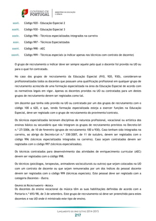 LANÇAMENTO DO ANO LETIVO 2014-2015
217
xxxii. Código 920 - Educação Especial 2
xxxiii. Código 930 - Educação Especial 3
xxxiv. Código 996 - Técnicos especializados integrados na carreira
xxxv. Código 997 - Técnicos Especializados
xxxvi. Código 998 - AEC
xxxvii. Código 999 - Técnicas especiais (a indicar apenas nos técnicos com contrato de docente)
O grupo de recrutamento a indicar deve ser sempre aquele pelo qual o docente foi provido na UO ou
para o qual foi contratado.
No caso dos grupos de recrutamento da Educação Especial (910, 920, 930), consideram-se
profissionalizados todos os docentes que possuam uma qualificação profissional em qualquer grupo de
recrutamento acrescida de uma formação especializada na área da Educação Especial de acordo com
os normativos legais em vigor. Apenas os docentes providos na UO ou contratados para um destes
grupos de recrutamento devem ser registados como tal.
Um docente que tenha sido provido na UO ou contratado por um dos grupos de recrutamento com o
código 100 a 620, e que, tendo formação especializada esteja a exercer funções na Educação
Especial, deve ser registado com o grupo de recrutamento do provimento/contrato.
Os técnicos especializados lecionam disciplinas de natureza profissional, vocacional ou artística dos
ensinos básico ou secundário que não integram os grupos de recrutamento previstos no Decreto-lei
n.º 27/2006, de 10 de fevereiro (grupos de recrutamento 100 a 930). Caso tenham sido integrados na
carreira, ao abrigo do Decreto-Lei n.º 338/2007, de 11 de outubro, devem ser registados com o
código 996 (técnicos especializados integrados na carreira). Caso sejam contratados devem ser
registados com o código 997 (técnicos especializados).
Os técnicos contratados para desenvolvimento das atividades de enriquecimento curricular (AEC)
devem ser registados com o código 998.
Os técnicos (psicólogos, terapeutas, animadores socioculturais ou outros) que sejam colocados na UO
com um contrato de docente ou que sejam remunerados por um dos índices do pessoal docente
devem ser registados com o código 999 (técnicas especiais). Este pessoal deve ser registado com a
categoria Docentes - Outra.
GRUPOS DE RECRUTAMENTO – MÚSICA
Os docentes do ensino vocacional da música têm as suas habilitações definidas de acordo com a
Portaria n.º 693/98, de 3 de setembro. Este grupo de recrutamento só deve ser preenchido para estes
docentes e nas UO onde é ministrado este tipo de ensino.
 