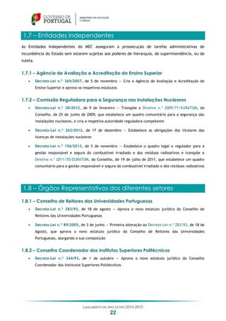 LANÇAMENTO DO ANO LETIVO 2014-2015
22
1.7 – Entidades independentes
As Entidades Independentes do MEC asseguram a prossecução de tarefas administrativas de
incumbência do Estado sem estarem sujeitas aos poderes de hierarquia, de superintendência, ou de
tutela.
1.7.1 – Agência de Avaliação e Acreditação do Ensino Superior
 Decreto-Lei n.º 369/2007, de 5 de novembro — Cria a Agência de Avaliação e Acreditação do
Ensino Superior e aprova os respetivos estatutos
1.7.2 – Comissão Reguladora para a Segurança nas Instalações Nucleares
 Decreto-Lei n.º 30/2012, de 9 de fevereiro — Transpõe a Diretiva n.º 2009/71/EURATOM, do
Conselho, de 25 de junho de 2009, que estabelece um quadro comunitário para a segurança das
instalações nucleares, e cria a respetiva autoridade reguladora competente
 Decreto-Lei n.º 262/2012, de 17 de dezembro — Estabelece as obrigações dos titulares das
licenças de instalações nucleares
 Decreto-Lei n.º 156/2013, de 5 de novembro — Estabelece o quadro legal e regulador para a
gestão responsável e segura do combustível irradiado e dos resíduos radioativos e transpõe a
Diretiva n.º 2011/70/EURATOM, do Conselho, de 19 de julho de 2011, que estabelece um quadro
comunitário para a gestão responsável e segura do combustível irradiado e dos resíduos radioativos
1.8 – Órgãos Representativos dos diferentes setores
1.8.1 – Conselho de Reitores das Universidades Portuguesas
 Decreto-Lei n.º 283/93, de 18 de agosto — Aprova o novo estatuto jurídico do Conselho de
Reitores das Universidades Portuguesas
 Decreto-Lei n.º 89/2005, de 3 de junho — Primeira alteração ao Decreto-Lei n.º 283/93, de 18 de
Agosto, que aprova o novo estatuto jurídico do Conselho de Reitores das Universidades
Portuguesas, alargando a sua composição
1.8.2 – Conselho Coordenador dos Institutos Superiores Politécnicos
 Decreto-Lei n.º 344/93, de 1 de outubro — Aprova o novo estatuto jurídico do Conselho
Coordenador dos Institutos Superiores Politécnicos
 