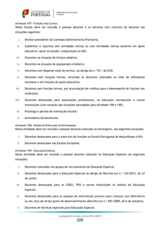 LANÇAMENTO DO ANO LETIVO 2014-2015
220
ATIVIDADE 197 – FUNÇÕES NÃO LETIVAS
Nesta função deve ser incluído o pessoal docente e os técnicos com contrato de docente nas
situações seguintes:
i. Diretor/presidente da Comissão Administrativa Provisória;
ii. Subdiretor e adjuntos sem atividades letivas ou com atividades letivas somente em apoio
educativo, apoio ao estudo, coadjuvação ou AEC.
iii. Docentes na situação de licença sabática;
iv. Docentes na situação de equiparado a bolseiro;
v. Docentes com dispensa total do serviço, ao abrigo do n.º 81.º do ECD;
vi. Docentes sem funções letivas, incluindo os docentes colocados na rede de bibliotecas
escolares e em funções de apoio educativo;
vii. Docentes sem funções letivas, por acumulação de créditos para o desempenho de funções nos
sindicatos;
viii. Docentes destacados para associações profissionais, na educação extraescolar e outras
instituições (com exceção das situações abrangidas pela atividade 198 e 199);
ix. Psicólogo e peritos de orientação escolar;
x. Animadores Socioculturais.
ATIVIDADE 198 – ENSINO DE PORTUGUÊS NO ESTRANGEIRO
Nesta atividade deve ser incluído o pessoal docente colocado no estrangeiro, nas seguintes situações:
i. Docentes destacados para o exercício de funções na Escola Portuguesa de Moçambique e Díli;
ii. Docentes destacados nas Escolas Europeias.
ATIVIDADE 199 – EDUCAÇÃO ESPECIAL
Nesta atividade deve ser incluído o pessoal docente colocado na Educação Especial nas seguintes
situações:
i. Docentes colocados nos grupos de recrutamento da Educação Especial;
ii. Docentes destacados para a Educação Especial ao abrigo do Decreto-Lei n.º 132/2012, de 27
de junho;
iii. Docentes destacados para as CERCI, IPSS e outras instituições no âmbito da Educação
Especial;
iv. Docentes destacados para as equipas de intervenção precoce para crianças com deficiência
ou em risco de atraso grave do desenvolvimento (Decreto-Lei n.º 281/2009, de 6 de outubro);
v. Docentes de técnicas especiais para Educação Especial.
 