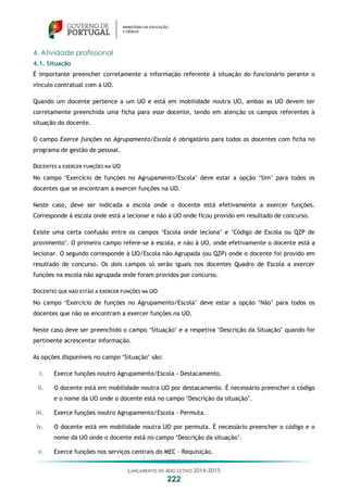 LANÇAMENTO DO ANO LETIVO 2014-2015
222
4. Atividade profissional
4.1. Situação
É importante preencher corretamente a informação referente à situação do funcionário perante o
vínculo contratual com a UO.
Quando um docente pertence a um UO e está em mobilidade noutra UO, ambas as UO devem ter
corretamente preenchida uma ficha para esse docente, tendo em atenção os campos referentes à
situação do docente.
O campo Exerce funções no Agrupamento/Escola é obrigatório para todos os docentes com ficha no
programa de gestão de pessoal.
DOCENTES A EXERCER FUNÇÕES NA UO
No campo ‘Exercício de funções no Agrupamento/Escola’ deve estar a opção ‘Sim’ para todos os
docentes que se encontram a exercer funções na UO.
Neste caso, deve ser indicada a escola onde o docente está efetivamente a exercer funções.
Corresponde à escola onde está a lecionar e não à UO onde ficou provido em resultado de concurso.
Existe uma certa confusão entre os campos ‘Escola onde leciona’ e ‘Código de Escola ou QZP de
provimento’. O primeiro campo refere-se à escola, e não à UO, onde efetivamente o docente está a
lecionar. O segundo corresponde à UO/Escola não Agrupada (ou QZP) onde o docente foi provido em
resultado de concurso. Os dois campos só serão iguais nos docentes Quadro de Escola a exercer
funções na escola não agrupada onde foram providos por concurso.
DOCENTES QUE NÃO ESTÃO A EXERCER FUNÇÕES NA UO
No campo ‘Exercício de funções no Agrupamento/Escola’ deve estar a opção ‘Não’ para todos os
docentes que não se encontram a exercer funções na UO.
Neste caso deve ser preenchido o campo ‘Situação’ e a respetiva ‘Descrição da Situação’ quando for
pertinente acrescentar informação.
As opções disponíveis no campo ‘Situação’ são:
i. Exerce funções noutro Agrupamento/Escola - Destacamento.
ii. O docente está em mobilidade noutra UO por destacamento. É necessário preencher o código
e o nome da UO onde o docente está no campo ‘Descrição da situação’.
iii. Exerce funções noutro Agrupamento/Escola - Permuta.
iv. O docente está em mobilidade noutra UO por permuta. É necessário preencher o código e o
nome da UO onde o docente está no campo ‘Descrição da situação’.
v. Exerce funções nos serviços centrais do MEC – Requisição.
 