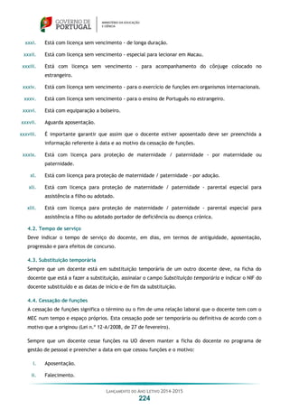 LANÇAMENTO DO ANO LETIVO 2014-2015
224
xxxi. Está com licença sem vencimento - de longa duração.
xxxii. Está com licença sem vencimento - especial para lecionar em Macau.
xxxiii. Está com licença sem vencimento - para acompanhamento do cônjuge colocado no
estrangeiro.
xxxiv. Está com licença sem vencimento - para o exercício de funções em organismos internacionais.
xxxv. Está com licença sem vencimento - para o ensino de Português no estrangeiro.
xxxvi. Está com equiparação a bolseiro.
xxxvii. Aguarda aposentação.
xxxviii. É importante garantir que assim que o docente estiver aposentado deve ser preenchida a
informação referente à data e ao motivo da cessação de funções.
xxxix. Está com licença para proteção de maternidade / paternidade - por maternidade ou
paternidade.
xl. Está com licença para proteção de maternidade / paternidade - por adoção.
xli. Está com licença para proteção de maternidade / paternidade - parental especial para
assistência a filho ou adotado.
xlii. Está com licença para proteção de maternidade / paternidade - parental especial para
assistência a filho ou adotado portador de deficiência ou doença crónica.
4.2. Tempo de serviço
Deve indicar o tempo de serviço do docente, em dias, em termos de antiguidade, aposentação,
progressão e para efeitos de concurso.
4.3. Substituição temporária
Sempre que um docente está em substituição temporária de um outro docente deve, na ficha do
docente que está a fazer a substituição, assinalar o campo Substituição temporária e indicar o NIF do
docente substituído e as datas de início e de fim da substituição.
4.4. Cessação de funções
A cessação de funções significa o término ou o fim de uma relação laboral que o docente tem com o
MEC num tempo e espaço próprios. Esta cessação pode ser temporária ou definitiva de acordo com o
motivo que a originou (Lei n.º 12-A/2008, de 27 de fevereiro).
Sempre que um docente cesse funções na UO devem manter a ficha do docente no programa de
gestão de pessoal e preencher a data em que cessou funções e o motivo:
i. Aposentação.
ii. Falecimento.
 