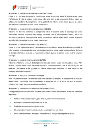 LANÇAMENTO DO ANO LETIVO 2014-2015
228
N.º DE HORAS DA COMPONENTE LETIVA NO PROFISSIONAL (HCLPROF)
Indicar o n.º de horas semanais da componente letiva do docente afetas à lecionação de cursos
Profissionais. O valor a colocar neste campo não soma com os da componente letiva, mas é um
subconjunto das horas da componente letiva, podendo no máximo serem iguais quando o docente
tem o horário completo a lecionar cursos profissionais.
N.º DE HORAS DA COMPONENTE LETIVA NO VOCACIONAL (HCLVOC)
Indicar o n.º de horas semanais da componente letiva do docente afetas à lecionação de cursos
Vocacionais. O valor a colocar neste campo não soma com os da componente letiva, mas é um
subconjunto das horas da componente letiva, podendo no máximo serem iguais quando o docente
tem o horário completo a lecionar cursos vocacionais.
N.º DE HORAS DA COMPONENTE LETIVA NOS CQEP (HCLCQEP)
Indicar o n.º de horas semanais da componente letiva do docente afetas às atividades nos CQEP. O
valor a colocar neste campo não soma com os da componente letiva, mas é um subconjunto das horas
da componente letiva, podendo no máximo serem iguais quando o docente tem o horário completo
nos CQEP.
N.º DE HORAS DA COMPONENTE LETIVA NO PIEF (HCLPIEF)
Indicar o n.º de horas semanais da componente letiva do docente afetas à lecionação de cursos PIEF.
O valor a colocar neste campo não soma com os da componente letiva, mas é um subconjunto das
horas da componente letiva, podendo no máximo serem iguais quando o docente tem o horário
completo a lecionar cursos PIEF.
N.º DE HORAS DE REDUÇÃO DE COMPONENTE LETIVA (HRCL)
Deve ser preenchido com o número total de horas de redução/dispensa da componente letiva que o
docente tem. Este campo deve corresponder ao somatório do n.º de horas de redução/dispensa
indicados nos cargos ou outras situações de redução.
N.º DE HORAS DA COMPONENTE NÃO LETIVA DE ESTABELECIMENTO (CNLE)
Corresponde ao trabalho não letivo realizado pelo docente no estabelecimento de ensino. Devem ser
registadas:
i. As horas atribuídas ao docente, pela direção, como trabalho de escola
ii. Apoios educativos em componente não letiva
iii. Coadjuvações em componente não letiva
iv. Atividades de enriquecimento curricular em componente não letiva
v. Horas para desempenho de cargos, provenientes da redução da componente letiva
 