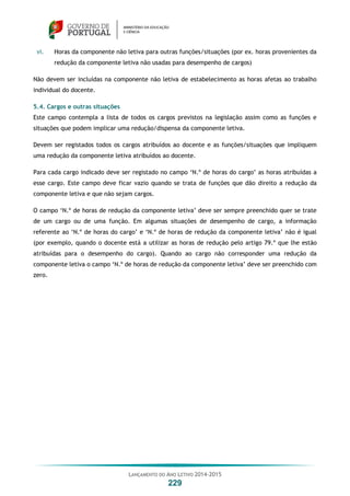 LANÇAMENTO DO ANO LETIVO 2014-2015
229
vi. Horas da componente não letiva para outras funções/situações (por ex. horas provenientes da
redução da componente letiva não usadas para desempenho de cargos)
Não devem ser incluídas na componente não letiva de estabelecimento as horas afetas ao trabalho
individual do docente.
5.4. Cargos e outras situações
Este campo contempla a lista de todos os cargos previstos na legislação assim como as funções e
situações que podem implicar uma redução/dispensa da componente letiva.
Devem ser registados todos os cargos atribuídos ao docente e as funções/situações que impliquem
uma redução da componente letiva atribuídos ao docente.
Para cada cargo indicado deve ser registado no campo ‘N.º de horas do cargo’ as horas atribuídas a
esse cargo. Este campo deve ficar vazio quando se trata de funções que dão direito a redução da
componente letiva e que não sejam cargos.
O campo ‘N.º de horas de redução da componente letiva’ deve ser sempre preenchido quer se trate
de um cargo ou de uma função. Em algumas situações de desempenho de cargo, a informação
referente ao ‘N.º de horas do cargo’ e ‘N.º de horas de redução da componente letiva’ não é igual
(por exemplo, quando o docente está a utilizar as horas de redução pelo artigo 79.º que lhe estão
atribuídas para o desempenho do cargo). Quando ao cargo não corresponder uma redução da
componente letiva o campo ‘N.º de horas de redução da componente letiva’ deve ser preenchido com
zero.
 