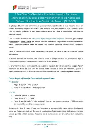 LANÇAMENTO DO ANO LETIVO 2014-2015
230
1.D – Direção-Geral dos Estabelecimentos Escolares
Manual de Instruções para Preenchimento da Aplicação
Sistema Nacional de Gestão de Turmas (SINAGET)
A aplicação SINAGET visa uniformizar e operacionalizar procedimentos a nível nacional tendo em
conta o disposto no Despacho n.º 5048-B/2013, de 12 de abril, na sua redação atual. Para este efeito
cada UO deverá proceder ao seu preenchimento tendo em conta as orientações constantes do
presente manual.
Cada UO deverá aceder ao link http://www.dgeste.mec.pt/turmas/login.aspx utilizando, para o efeito,
o username e a palavra passe que lhes foi atribuído pela DGEEC. Seguidamente deverão selecionar a
opção “visualizar/atualizar dados das turmas”, no estabelecimento de ensino onde irá funcionar a
turma.
Todas as turmas constituídas no estabelecimento de ensino, de todas as ofertas formativas têm de
ser inseridas.
As turmas deverão ser inseridas uma a uma e todos os campos deverão ser preenchidos. Após o
carregamento dos dados de cada turma, deverá clicar em “inserir”.
Se a turma tiver alunos com necessidades educativas especiais deverá ser escolhida a opção “sim”,
preencher os dados de cada um dos alunos nesta situação e clicar em “inserir”. Quando o
preenchimento de todos os alunos estiver concluído deverá clicar em “continuar preenchimento”.
Ensino Regular (Geral) e Outras Ofertas para Jovens
Pré-Escolar
 “tipo de curso” – “Pré-Escolar”
 “ano de escolaridade” – “não aplicável”
1.º CEB
 “nível de ensino” – “básico”
 “tipo de curso” – “1.º CEB”
 “ano de escolaridade” – “não aplicável” (uma vez que existem turmas de 1.º CEB que podem
ser constituídas por vários níveis de ensino)
Os campos 1.º Ano, 2.º Ano, 3.º Ano e 4.º Ano deverão ser preenchidos com o número de alunos da
turma que frequentam cada um dos anos de escolaridade. Nos anos de escolaridade acima referidos,
sempre que não existam alunos a frequentá-los, o campo deverá ser preenchido com o algarismo
zero.
 