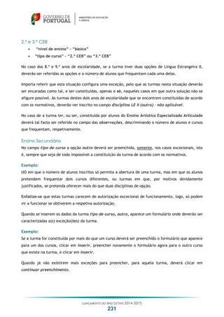 LANÇAMENTO DO ANO LETIVO 2014-2015
231
2.º e 3.º CEB
 “nível de ensino” – “básico”
 “tipo de curso” – “2.º CEB” ou “3.º CEB”
No caso dos 8.º e 9.º anos de escolaridade, se a turma tiver duas opções de Língua Estrangeira II,
deverão ser referidas as opções e o número de alunos que frequentam cada uma delas.
Importa referir que esta situação configura uma exceção, pelo que as turmas nesta situação deverão
ser encaradas como tal, e ser constituídas, apenas e só, naqueles casos em que outra solução não se
afigure possível. As turmas destes dois anos de escolaridade que se encontrem constituídas de acordo
com os normativos, deverão ver inscrito no campo disciplina LE II (outra) – não aplicável.
No caso de a turma ter, ou ser, constituída por alunos do Ensino Artístico Especializado Articulado
deverá tal facto ser referido no campo das observações, descriminando o número de alunos e cursos
que frequentam, respetivamente.
Ensino Secundário
No campo tipo de curso a opção outro deverá ser preenchida, somente, nos casos excecionais, isto
é, sempre que seja de todo impossível a constituição da turma de acordo com os normativos.
Exemplo:
UO em que o número de alunos inscritos só permita a abertura de uma turma, mas em que os alunos
pretendem frequentar dois cursos diferentes, ou turmas em que, por motivos devidamente
justificados, se pretenda oferecer mais do que duas disciplinas de opção.
Enfatize-se que estas turmas carecem de autorização excecional de funcionamento, logo, só podem
vir a funcionar se obtiverem a respetiva autorização.
Quando se inserem os dados da turma tipo de curso, outro, aparece um formulário onde deverão ser
caracterizadas a(s) exceção(ões) da turma.
Exemplo:
Se a turma for constituída por mais do que um curso deverá ser preenchido o formulário que aparece
para um dos cursos, clicar em inserir, preencher novamente o formulário agora para o outro curso
que existe na turma, e clicar em inserir.
Quando já não existirem mais exceções para preencher, para aquela turma, deverá clicar em
continuar preenchimento.
 