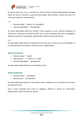 LANÇAMENTO DO ANO LETIVO 2014-2015
232
No caso da turma ter, ou ser, constituída por alunos do Ensino Artístico Especializado Articulado
deverá tal facto ser referido no campo das observações, descriminando o número de alunos e os
cursos que frequentam, respetivamente.
CEF
 “nível de ensino” – “básico” ou “secundário”
 “ano de escolaridade” – “não aplicável”
No campo observações deverá ser inserido o nome completo do curso, conforme designação do
itinerário no referencial de formação do IEFP. Caso a turma contemple dois cursos em agregação,
deverão os mesmos ser mencionados, especificando o número de alunos de cada um.
PIEF
No campo observações deverá ser indicado se é uma turma de um curso novo ou de continuidade. Se
for misto deverá ser mencionado o número de alunos, respetivamente.
Ensino Vocacional
 “nível de ensino” – “básico”
 “tipo de curso” – “ 2.º CEB” ou “3.º CEB”
 “ano de escolaridade” – “não aplicável”
No campo observações deverão ser mencionadas as áreas.
Ensino Profissional
 “nível de ensino” – “secundário”
 “tipo de curso” – “não aplicável”
No campo observações deverá ser mencionado o nome completo do curso, de acordo com a Portaria
de criação do mesmo.
Caso a turma contemple dois cursos em agregação, deverão os mesmos ser mencionados,
especificando o número de alunos de cada um.
 