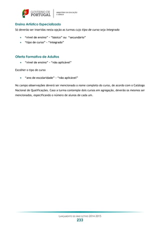 LANÇAMENTO DO ANO LETIVO 2014-2015
233
Ensino Artístico Especializado
Só deverão ser inseridas nesta opção as turmas cujo tipo de curso seja integrado
 “nível de ensino” – “básico” ou “secundário”
 “tipo de curso” – “integrado”
Oferta Formativa de Adultos
 “nível de ensino” – “não aplicável”
Escolher o tipo de curso
 “ano de escolaridade” – “não aplicável”
No campo observações deverá ser mencionado o nome completo do curso, de acordo com o Catálogo
Nacional de Qualificações. Caso a turma contemple dois cursos em agregação, deverão os mesmos ser
mencionados, especificando o número de alunos de cada um.
 