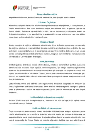 LANÇAMENTO DO ANO LETIVO 2014-2015
236
Despacho Normativo
Regulamento ministerial, emanado em nome do seu autor, sem qualquer fórmula solene.
Estrutura Orgânica
Aparelho ou conjunto estruturado de unidades organizatórias que desempenham, a título principal, a
função administrativa. Tem como elementos básicos, em primeira linha, as pessoas coletivas de
direito público, dotadas de personalidade jurídica, que se manifestam juridicamente através de
órgãos administrativos, e, em segunda linha, os serviços públicos, que pertencem a cada ente público
e que atuam na dependência dos respetivos órgãos.
Direção-Geral
Serviço executivo de políticas públicas da administração direta do Estado, que garante a prossecução
das políticas públicas da responsabilidade de cada ministério, prestando serviços no âmbito das suas
atribuições ou exercendo funções de apoio técnico aos respetivos membros do Governo. É um serviço
central com competência em todo o território nacional, integrado num ministério e hierarquicamente
subordinado ao Governo (poder de direção).
Instituto Público
Entidade pública, distinta da pessoa coletiva Estado, dotada de personalidade jurídica, autonomia
administrativa e financeira e com órgãos e património próprios, que integra a administração indireta
do Estado e que desenvolve uma atividade administrativa que prossegue fins próprios do Estado. Está
sujeito a superintendência e tutela do Governo, criado para o desenvolvimento de atribuições que,
devido à sua especificidade, o Estado entende não dever prosseguir através de serviços submetidos à
direção do Governo.
Cada instituto público está adstrito a um departamento ministerial, designado por ministério da
tutela, cujo ministro pode dirigir orientações, emitir diretivas sobre os objetivos a atingir na gestão e
sobre as prioridades a adotar na respetiva prossecução ou solicitar informações aos seus órgãos
dirigentes.
Instituto Público de regime especial
Instituto público que goza de regime especial, previsto na lei, com derrogação do regime comum
necessária à sua especificidade.
Entidade Pública independente
Órgão do Estado ou pessoa coletiva pública de caráter institucional que assegura a prossecução de
tarefas administrativas de incumbência do Estado sem estar sujeita aos poderes de hierarquia, de
superintendência, ou de tutela dos órgãos de direção política. Exerce atividade administrativa com
vista à prossecução dos fins do Estado, no respeito pela ordem jurídica, mas sem subordinação à
 