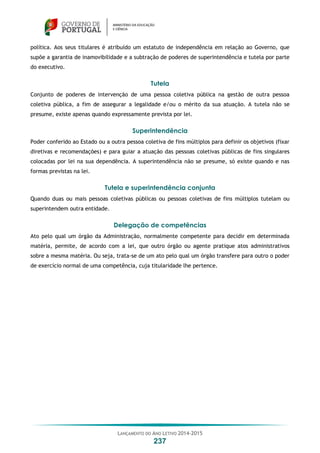 LANÇAMENTO DO ANO LETIVO 2014-2015
237
política. Aos seus titulares é atribuído um estatuto de independência em relação ao Governo, que
supõe a garantia de inamovibilidade e a subtração de poderes de superintendência e tutela por parte
do executivo.
Tutela
Conjunto de poderes de intervenção de uma pessoa coletiva pública na gestão de outra pessoa
coletiva pública, a fim de assegurar a legalidade e/ou o mérito da sua atuação. A tutela não se
presume, existe apenas quando expressamente prevista por lei.
Superintendência
Poder conferido ao Estado ou a outra pessoa coletiva de fins múltiplos para definir os objetivos (fixar
diretivas e recomendações) e para guiar a atuação das pessoas coletivas públicas de fins singulares
colocadas por lei na sua dependência. A superintendência não se presume, só existe quando e nas
formas previstas na lei.
Tutela e superintendência conjunta
Quando duas ou mais pessoas coletivas públicas ou pessoas coletivas de fins múltiplos tutelam ou
superintendem outra entidade.
Delegação de competências
Ato pelo qual um órgão da Administração, normalmente competente para decidir em determinada
matéria, permite, de acordo com a lei, que outro órgão ou agente pratique atos administrativos
sobre a mesma matéria. Ou seja, trata-se de um ato pelo qual um órgão transfere para outro o poder
de exercício normal de uma competência, cuja titularidade lhe pertence.
 
