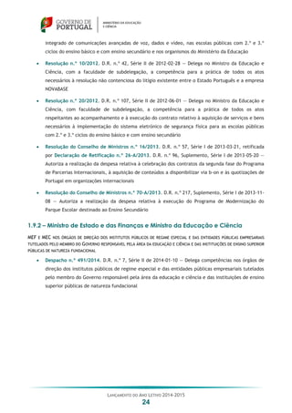 LANÇAMENTO DO ANO LETIVO 2014-2015
24
integrado de comunicações avançadas de voz, dados e vídeo, nas escolas públicas com 2.º e 3.º
ciclos do ensino básico e com ensino secundário e nos organismos do Ministério da Educação
 Resolução n.º 10/2012. D.R. n.º 42, Série II de 2012-02-28 — Delega no Ministro da Educação e
Ciência, com a faculdade de subdelegação, a competência para a prática de todos os atos
necessários à resolução não contenciosa do litígio existente entre o Estado Português e a empresa
NOVABASE
 Resolução n.º 20/2012. D.R. n.º 107, Série II de 2012-06-01 — Delega no Ministro da Educação e
Ciência, com faculdade de subdelegação, a competência para a prática de todos os atos
respeitantes ao acompanhamento e à execução do contrato relativo à aquisição de serviços e bens
necessários à implementação do sistema eletrónico de segurança física para as escolas públicas
com 2.º e 3.º ciclos do ensino básico e com ensino secundário
 Resolução do Conselho de Ministros n.º 16/2013. D.R. n.º 57, Série I de 2013-03-21, retificada
por Declaração de Retificação n.º 26-A/2013. D.R. n.º 96, Suplemento, Série I de 2013-05-20 —
Autoriza a realização da despesa relativa à celebração dos contratos da segunda fase do Programa
de Parcerias Internacionais, à aquisição de conteúdos a disponibilizar via b-on e às quotizações de
Portugal em organizações internacionais
 Resolução do Conselho de Ministros n.º 70-A/2013. D.R. n.º 217, Suplemento, Série I de 2013-11-
08 — Autoriza a realização da despesa relativa à execução do Programa de Modernização do
Parque Escolar destinado ao Ensino Secundário
1.9.2 – Ministro de Estado e das Finanças e Ministro da Educação e Ciência
MEF E MEC NOS ÓRGÃOS DE DIREÇÃO DOS INSTITUTOS PÚBLICOS DE REGIME ESPECIAL E DAS ENTIDADES PÚBLICAS EMPRESARIAIS
TUTELADOS PELO MEMBRO DO GOVERNO RESPONSÁVEL PELA ÁREA DA EDUCAÇÃO E CIÊNCIA E DAS INSTITUIÇÕES DE ENSINO SUPERIOR
PÚBLICAS DE NATUREZA FUNDACIONAL
 Despacho n.º 491/2014. D.R. n.º 7, Série II de 2014-01-10 — Delega competências nos órgãos de
direção dos institutos públicos de regime especial e das entidades públicas empresariais tutelados
pelo membro do Governo responsável pela área da educação e ciência e das instituições de ensino
superior públicas de natureza fundacional
 