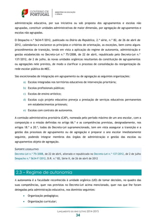 LANÇAMENTO DO ANO LETIVO 2014-2015
34
administração educativa, por sua iniciativa ou sob proposta dos agrupamentos e escolas não
agrupadas, constituir unidades administrativas de maior dimensão, por agregação de agrupamentos e
escolas não agrupadas.
O Despacho n.º 5634-F/2012, publicado no Diário da República, 2.ª série, n.º 82, de 26 de abril de
2012, calendariza e esclarece os princípios e critérios de orientação, as exceções, bem como alguns
procedimentos de transição, tendo em vista a aplicação do regime de autonomia, administração e
gestão estabelecido no Decreto-Lei n.º 75/2008, de 22 de abril, republicado pelo Decreto-Lei n.º
137/2012, de 2 de julho, às novas unidades orgânicas resultantes da constituição de agrupamentos
ou agregações nele previsto, de modo a clarificar o processo de consolidação da reorganização da
rede escolar pública do MEC.
São excecionadas de integração em agrupamento ou de agregação as seguintes organizações:
a) Escolas integradas nos territórios educativos de intervenção prioritária;
b) Escolas profissionais públicas;
c) Escolas de ensino artístico;
d) Escolas cujo projeto educativo preveja a prestação de serviços educativos permanentes
em estabelecimentos prisionais;
e) Escolas com contrato de autonomia.
A comissão administrativa provisória (CAP), nomeada pelo período máximo de um ano escolar, com a
composição e a missão definidas no artigo 66.º e as competências previstas, designadamente, nos
artigos 18.º a 20.º, todos do Decreto-Lei supramencionado, tem em vista assegurar a transição e a
gestão dos processos de agrupamento ou de agregação e preparar o ano escolar imediatamente
seguinte, podendo integrar membros dos órgãos de administração e gestão das escolas ou
agrupamentos objeto de agregação.
SUPORTE LEGISLATIVO
Decreto-Lei n.º 75/2008, de 22 de abril, alterado e republicado no Decreto-Lei n.º 137/2012, de 2 de julho
Despacho n.º 5634-F/2012, D.R. n.º 82, Série II, de 26 de abril de 2012
2.3 – Regime de autonomia
A autonomia é a faculdade reconhecida à unidade orgânica (UO) de tomar decisões, no quadro das
suas competências, quer nas previstas no Decreto-Lei acima mencionado, quer nas que lhe foram
delegadas pela administração educativa, nos domínios seguintes:
 Organização pedagógica;
 Organização curricular;
 