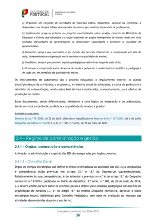 LANÇAMENTO DO ANO LETIVO 2014-2015
36
g) Organizar um conjunto de atividades de natureza lúdica, desportiva, cultural ou científica, a
desenvolver nos tempos letivos desocupados dos alunos por ausência imprevista de professores;
h) Implementar projetos próprios ou projetos monitorizados pelos serviços centrais do Ministério da
Educação e Ciência que abranjam a criação ocasional de grupos homogéneos de alunos tendo em vista
colmatar dificuldades de aprendizagem ou desenvolver capacidades e promover a igualdade de
oportunidades;
i) Fomentar, sempre que necessário e em função dos recursos disponíveis, a coadjuvação em sala de
aula, incrementando a cooperação entre docentes e a qualidade do ensino;
j) Constituir, sempre que possível, equipas pedagógicas estáveis ao longo de cada ciclo;
k) Promover a cooperação entre docentes de modo a potenciar o conhecimento científico e pedagógico
de cada um, em benefício da qualidade do ensino.
Os instrumentos de autonomia são o projeto educativo, o regulamento interno, os planos
anual/plurianual de atividades, o orçamento, o relatório anual de atividades, a conta de gerência e o
relatório de autoavaliação, sendo estes três últimos considerados, nomeadamente, para efeitos de
prestação de contas.
Estes documentos, sendo diferenciados, obedecem a uma lógica de integração e de articulação,
tendo em vista a coerência, a eficácia e a qualidade do serviço a prestar.
SUPORTE LEGISLATIVO
Decreto-Lei n.º 75/2008, de 22 de abril, alterado e republicado no Decreto-Lei n.º 137/2012, de 2 de julho
Despacho normativo n.º 6/2014, D.R. n.º 100, 2.ª série, de 26 de maio de 2014
2.4 – Regime de administração e gestão
2.4.1 – Órgãos, composição e competências
A direção, a administração e a gestão das UO são asseguradas por órgãos próprios.
2.4.1.1 – Conselho Geral
Órgão de direção estratégica que define as linhas orientadoras da atividade das UO, cuja composição
e competências estão previstas nos artigos 12.º e 13.º do Decreto-Lei supramencionado.
Relativamente às suas competências, é de salientar o previsto no n.º 6 do artigo 13.º do Despacho
normativo n.º 6/2014, publicado no Diário da República, 2.ª série, n.º 100, de 26 de maio de 2014,
(…) deverá emitir parecer sobre os critérios gerais a definir pelo conselho pedagógico em matéria de
organização de horários (…) e, no artigo 15.º do mesmo Despacho normativo, apreciar o plano
estratégico futuro, deliberado pelo Conselho Pedagógico com base na avaliação do impacto das
atividades desenvolvidas durante o ano letivo.
 