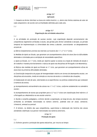 LANÇAMENTO DO ANO LETIVO 2014-2015
39
Artigo 12.º
Aplicação
1. Compete ao diretor distribuir as horas do crédito horário (…), dentro dos limites máximos do valor de
cada componente e de acordo com as finalidades definidas para cada uma.
(…)
Artigo 13.º
Organização das atividades educativas
(…)
3. As atividades de promoção do sucesso escolar, cuja organização depende exclusivamente das
competências legalmente atribuídas à escola, são geridas pelo diretor atendendo à duração, ao período
temporal de implementação e à diversidade dos temas a abordar, concretizando –se designadamente
através de:
a) Oferta Complementar prevista nas matrizes curriculares dos 1.º, 2.º e 3.º ciclos;
b) Medidas de Apoio ao Estudo, que garantam um acompanhamento eficaz do aluno face às dificuldades
detetadas e orientadas para a satisfação de necessidades específicas;
c) Apoio ao Estudo, no 1.º ciclo, tendo por objetivo apoiar os alunos na criação de métodos de estudo e
de trabalho e visando prioritariamente o reforço do apoio nas disciplinas de Português e de Matemática;
d) Reforço das medidas de Apoio ao Estudo no 1.º ciclo, que garantam um acompanhamento eficaz do
aluno face às primeiras dificuldades detetadas;
e) Constituição temporária de grupos de homogeneidade relativa em termos de desempenho escolar, em
disciplinas estruturantes, tendo em atenção os recursos da escola e a relevância das situações;
f) Coadjuvação em sala de aula, valorizando-se as experiências e as práticas colaborativas que conduzam
à melhoria do ensino;
g) Acompanhamento extraordinário dos alunos nos 1.º e 2.º ciclos, conforme estabelecido no calendário
escolar;
h) Acompanhamento de alunos que progridam para o 2.º ou 3.º ciclos com classificação final inferior a 3
a Português ou a Matemática no ano escolar anterior.
4. Ouvido o conselho pedagógico, o diretor decide a organização, ao longo do ano, dos tempos escolares
atribuídos às atividades mencionadas no número anterior, podendo esta ser anual, semestral,
trimestral, semanal ou pontual.
7. O diretor, no âmbito das suas competências, supervisiona a elaboração dos horários dos alunos
atendendo à definição e ao parecer mencionados nos números anteriores.
Artigo 14.°
Prestação de apoio
(…)
2. O diretor garante a prestação dos apoios educativos, por recurso ao tempo:
 