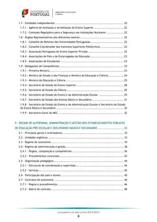 LANÇAMENTO DO ANO LETIVO 2014-2015
4
1.7 – Entidades independentes ........................................................................ 22
1.7.1 – Agência de Avaliação e Acreditação do Ensino Superior ............................... 22
1.7.2 – Comissão Reguladora para a Segurança nas Instalações Nucleares .................. 22
1.8 – Órgãos Representativos dos diferentes setores.............................................. 22
1.8.1 – Conselho de Reitores das Universidades Portuguesas .................................. 22
1.8.2 – Conselho Coordenador dos Institutos Superiores Politécnicos ........................ 22
1.8.3 – Associação Portuguesa do Ensino Superior Privado ..................................... 23
1.8.4 – Associações de Pais e de Encarregados de Educação ................................... 23
1.8.5 – Associações de Estudantes .................................................................. 23
1.9 – Delegações de Competências ................................................................... 23
1.9.1 – Primeiro-Ministro.............................................................................. 23
1.9.2 – Ministro de Estado e das Finanças e Ministro da Educação e Ciência................ 24
1.9.3 – Ministro da Educação e Ciência............................................................. 25
1.9.4 – Secretário de Estado do Ensino Superior.................................................. 28
1.9.5 – Secretária de Estado da Ciência............................................................ 29
1.9.6 – Secretário de Estado do Ensino e da Administração Escolar .......................... 29
1.9.7 – Secretário de Estado dos Ensinos Básico e Secundário ................................. 31
1.9.8 – Secretário de Estado do Ensino e da Administração Escolar e Secretário de Estado
do Ensino Básico e Secundário ....................................................................... 32
1.9.9 – Secretário-Geral do MEC..................................................................... 32
II – REGIME DE AUTONOMIA, ADMINISTRAÇÃO E GESTÃO DOS ESTABELECIMENTOS PÚBLICOS
DE EDUCAÇÃO PRÉ-ESCOLAR E DOS ENSINOS BÁSICO E SECUNDÁRIO ........................33
2.1 – Princípios gerais e orientadores ................................................................ 33
2.2 – Unidades orgânicas ............................................................................... 33
2.3 – Regime de autonomia ............................................................................ 34
2.4 – Regime de administração e gestão............................................................. 36
2.4.1 – Órgãos, composição e competências ...................................................... 36
2.4.2 – Procedimentos concursais ................................................................... 43
2.5 – Organização pedagógica ......................................................................... 44
2.5.1 – Estruturas de coordenação e supervisão.................................................. 44
2.5.2 – Serviços ......................................................................................... 45
2.6 – Participação dos pais e alunos .................................................................. 45
2.7 – Contratos de autonomia ......................................................................... 46
2.7.1 – Regras e procedimentos ..................................................................... 46
2.7.2 – Matriz do contrato ............................................................................ 48
 