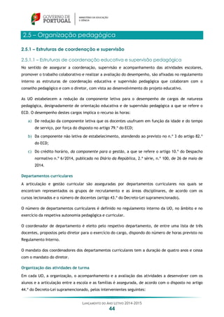 LANÇAMENTO DO ANO LETIVO 2014-2015
44
2.5 – Organização pedagógica
2.5.1 – Estruturas de coordenação e supervisão
2.5.1.1 – Estruturas de coordenação educativa e supervisão pedagógica
No sentido de assegurar a coordenação, supervisão e acompanhamento das atividades escolares,
promover o trabalho colaborativo e realizar a avaliação do desempenho, são afixadas no regulamento
interno as estruturas de coordenação educativa e supervisão pedagógica que colaboram com o
conselho pedagógico e com o diretor, com vista ao desenvolvimento do projeto educativo.
As UO estabelecem a redução da componente letiva para o desempenho de cargos de natureza
pedagógica, designadamente de orientação educativa e de supervisão pedagógica a que se refere o
ECD. O desempenho destes cargos implica o recurso às horas:
a) De redução da componente letiva que os docentes usufruem em função da idade e do tempo
de serviço, por força do disposto no artigo 79.º do ECD;
b) Da componente não letiva de estabelecimento, atendendo ao previsto no n.º 3 do artigo 82.º
do ECD;
c) Do crédito horário, da componente para a gestão, a que se refere o artigo 10.º do Despacho
normativo n.º 6/2014, publicado no Diário da República, 2.ª série, n.º 100, de 26 de maio de
2014.
Departamentos curriculares
A articulação e gestão curricular são asseguradas por departamentos curriculares nos quais se
encontram representados os grupos de recrutamento e as áreas disciplinares, de acordo com os
cursos lecionados e o número de docentes (artigo 43.º do Decreto-Lei supramencionado).
O número de departamentos curriculares é definido no regulamento interno da UO, no âmbito e no
exercício da respetiva autonomia pedagógica e curricular.
O coordenador de departamento é eleito pelo respetivo departamento, de entre uma lista de três
docentes, propostos pelo diretor para o exercício do cargo, dispondo do número de horas previsto no
Regulamento Interno.
O mandato dos coordenadores dos departamentos curriculares tem a duração de quatro anos e cessa
com o mandato do diretor.
Organização das atividades de turma
Em cada UO, a organização, o acompanhamento e a avaliação das atividades a desenvolver com os
alunos e a articulação entre a escola e as famílias é assegurada, de acordo com o disposto no artigo
44.º do Decreto-Lei supramencionado, pelos intervenientes seguintes:
 