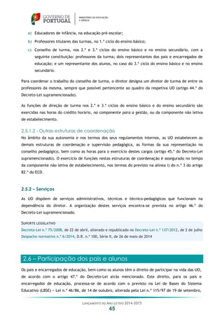 LANÇAMENTO DO ANO LETIVO 2014-2015
45
a) Educadores de infância, na educação pré-escolar;
b) Professores titulares das turmas, no 1.º ciclo do ensino básico;
c) Conselho de turma, nos 2.º e 3.º ciclos do ensino básico e no ensino secundário, com a
seguinte constituição: professores da turma; dois representantes dos pais e encarregados de
educação; e um representante dos alunos, no caso do 3.º ciclo do ensino básico e no ensino
secundário.
Para coordenar o trabalho do conselho de turma, o diretor designa um diretor de turma de entre os
professores da mesma, sempre que possível pertencente ao quadro da respetiva UO (artigo 44.º do
Decreto-Lei supramencionado).
As funções de direção de turma nos 2.º e 3.º ciclos do ensino básico e do ensino secundário são
exercidas nas horas do crédito horário, na componente para a gestão, ou da componente não letiva
de estabelecimento.
2.5.1.2 - Outras estruturas de coordenação
No âmbito da sua autonomia e nos termos dos seus regulamentos internos, as UO estabelecem as
demais estruturas de coordenação e supervisão pedagógica, as formas da sua representação no
conselho pedagógico, bem como as horas para o exercício destes cargos (artigo 45.º do Decreto-Lei
supramencionado). O exercício de funções nestas estruturas de coordenação é assegurado no tempo
da componente não letiva de estabelecimento, nos termos do previsto na alínea i) do n.º 3 do artigo
82.º do ECD.
2.5.2 – Serviços
As UO dispõem de serviços administrativos, técnicos e técnico-pedagógicos que funcionam na
dependência do diretor. A organização destes serviços encontra-se prevista no artigo 46.º do
Decreto-Lei supramencionado.
SUPORTE LEGISLATIVO
Decreto-Lei n.º 75/2008, de 22 de abril, alterado e republicado no Decreto-Lei n.º 137/2012, de 2 de julho
Despacho normativo n.º 6/2014, D.R. n.º 100, Série II, de 26 de maio de 2014
2.6 – Participação dos pais e alunos
Os pais e encarregados de educação, bem como os alunos têm o direito de participar na vida das UO,
de acordo com o artigo 47.º do Decreto-Lei atrás mencionado. Este direito, para os pais e
encarregados de educação, processa-se de acordo com o previsto na Lei de Bases do Sistema
Educativo (LBSE) − Lei n.º 46/86, de 14 de outubro, alterada pela Lei n.º 115/97 de 19 de setembro,
 