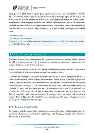 LANÇAMENTO DO ANO LETIVO 2014-2015
46
e pela Lei n.º 49/2005, de 30 de agosto, que a republicou e numerou − e no Decreto-Lei n.º 372/90,
de 27 de setembro, alterado pelo Decreto-Lei n.º 80/99, de 16 de março, e pela Lei n.º 29/2006, de
4 de junho. No que diz respeito aos alunos, a sua participação processa-se de acordo a LBSE,
nomeadamente pelos delegados de turma, pelo conselho de delegados de turma e das assembleias
de alunos, definido de acordo com o Regulamento Interno. Formalmente, os pais e encarregados de
educação, bem como os alunos, desde que maiores de 16 anos de idade, têm assento no conselho
geral.
SUPORTE LEGISLATIVO
Lei n.º 49/2005, de 30 de agosto
Decreto-Lei n.º 372/90, de 27 de novembro, alterado pelo Decreto-Lei n.º 80/99, de 16 de março, e pela
Lei n.º 29/2006, de 4 de julho
2.7 – Contratos de autonomia
O reforço e desenvolvimento da autonomia das escolas constitui uma prioridade da política educativa
do MEC e o alargamento da rede de escolas com contrato de autonomia representa um dos
instrumentos fundamentais dessa orientação.
A autonomia das UO implica um processo que vai envolvendo diferentes níveis de competências e
responsabilidades de acordo com a capacidade de cada unidade orgânica.
O contrato de autonomia é um acordo celebrado entre as UO, o serviço competente do MEC e,
sempre que conveniente, outros parceiros da comunidade, através do qual se definem objetivos e se
fixam as condições que viabilizam o desenvolvimento do projeto educativo apresentado pelos órgãos
de administração e gestão da UO, tendo por norma a duração de três anos escolares completos. Os
contratos de autonomia têm como objetivo o desenvolvimento da equidade, da qualidade, da
eficácia e da eficiência das UO, entrando em vigor após a homologação por parte do membro do
Governo responsável pela área da educação. A avaliação destes contratos está cometida à
Inspeção-Geral da Educação e Ciência (IGEC), no âmbito das competências da avaliação externa das
escolas que lhe estão legalmente atribuídas.
2.7.1 – Regras e procedimentos
As regras e os procedimentos a adotar na celebração, acompanhamento e avaliação dos contratos de
autonomia estão previstos na Portaria n.º 265/2012, de 30 de agosto, alterada pela Portaria n.º
44/2014, de 20 de fevereiro.
 