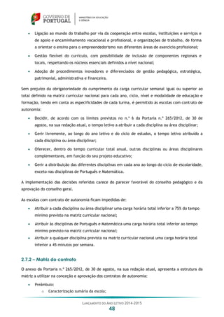 LANÇAMENTO DO ANO LETIVO 2014-2015
48
 Ligação ao mundo do trabalho por via da cooperação entre escolas, instituições e serviços e
de apoio e encaminhamento vocacional e profissional, e organizações de trabalho, de forma
a orientar o ensino para o empreendedorismo nas diferentes áreas de exercício profissional;
 Gestão flexível do currículo, com possibilidade de inclusão de componentes regionais e
locais, respeitando os núcleos essenciais definidos a nível nacional;
 Adoção de procedimentos inovadores e diferenciados de gestão pedagógica, estratégica,
patrimonial, administrativa e financeira.
Sem prejuízo da obrigatoriedade do cumprimento da carga curricular semanal igual ou superior ao
total definido na matriz curricular nacional para cada ano, ciclo, nível e modalidade de educação e
formação, tendo em conta as especificidades de cada turma, é permitido às escolas com contrato de
autonomia:
 Decidir, de acordo com os limites previstos no n.º 6 da Portaria n.º 265/2012, de 30 de
agosto, na sua redação atual, o tempo letivo a atribuir a cada disciplina ou área disciplinar;
 Gerir livremente, ao longo do ano letivo e do ciclo de estudos, o tempo letivo atribuído a
cada disciplina ou área disciplinar;
 Oferecer, dentro do tempo curricular total anual, outras disciplinas ou áreas disciplinares
complementares, em função do seu projeto educativo;
 Gerir a distribuição das diferentes disciplinas em cada ano ao longo do ciclo de escolaridade,
exceto nas disciplinas de Português e Matemática.
A implementação das decisões referidas carece do parecer favorável do conselho pedagógico e da
aprovação do conselho geral.
As escolas com contrato de autonomia ficam impedidas de:
 Atribuir a cada disciplina ou área disciplinar uma carga horária total inferior a 75% do tempo
mínimo previsto na matriz curricular nacional;
 Atribuir às disciplinas de Português e Matemática uma carga horária total inferior ao tempo
mínimo previsto na matriz curricular nacional;
 Atribuir a qualquer disciplina prevista na matriz curricular nacional uma carga horária total
inferior a 45 minutos por semana.
2.7.2 – Matriz do contrato
O anexo da Portaria n.º 265/2012, de 30 de agosto, na sua redação atual, apresenta a estrutura da
matriz a utilizar na conceção e aprovação dos contratos de autonomia:
 Preâmbulo:
o Caracterização sumária da escola;
 