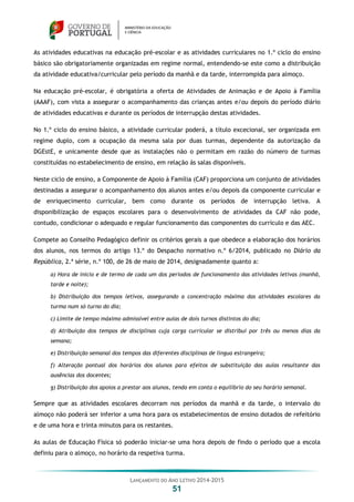 LANÇAMENTO DO ANO LETIVO 2014-2015
51
As atividades educativas na educação pré-escolar e as atividades curriculares no 1.º ciclo do ensino
básico são obrigatoriamente organizadas em regime normal, entendendo-se este como a distribuição
da atividade educativa/curricular pelo período da manhã e da tarde, interrompida para almoço.
Na educação pré-escolar, é obrigatória a oferta de Atividades de Animação e de Apoio à Família
(AAAF), com vista a assegurar o acompanhamento das crianças antes e/ou depois do período diário
de atividades educativas e durante os períodos de interrupção destas atividades.
No 1.º ciclo do ensino básico, a atividade curricular poderá, a título excecional, ser organizada em
regime duplo, com a ocupação da mesma sala por duas turmas, dependente da autorização da
DGEstE, e unicamente desde que as instalações não o permitam em razão do número de turmas
constituídas no estabelecimento de ensino, em relação às salas disponíveis.
Neste ciclo de ensino, a Componente de Apoio à Família (CAF) proporciona um conjunto de atividades
destinadas a assegurar o acompanhamento dos alunos antes e/ou depois da componente curricular e
de enriquecimento curricular, bem como durante os períodos de interrupção letiva. A
disponibilização de espaços escolares para o desenvolvimento de atividades da CAF não pode,
contudo, condicionar o adequado e regular funcionamento das componentes do currículo e das AEC.
Compete ao Conselho Pedagógico definir os critérios gerais a que obedece a elaboração dos horários
dos alunos, nos termos do artigo 13.º do Despacho normativo n.º 6/2014, publicado no Diário da
República, 2.ª série, n.º 100, de 26 de maio de 2014, designadamente quanto a:
a) Hora de início e de termo de cada um dos períodos de funcionamento das atividades letivas (manhã,
tarde e noite);
b) Distribuição dos tempos letivos, assegurando a concentração máxima das atividades escolares da
turma num só turno do dia;
c) Limite de tempo máximo admissível entre aulas de dois turnos distintos do dia;
d) Atribuição dos tempos de disciplinas cuja carga curricular se distribui por três ou menos dias da
semana;
e) Distribuição semanal dos tempos das diferentes disciplinas de língua estrangeira;
f) Alteração pontual dos horários dos alunos para efeitos de substituição das aulas resultante das
ausências dos docentes;
g) Distribuição dos apoios a prestar aos alunos, tendo em conta o equilíbrio do seu horário semanal.
Sempre que as atividades escolares decorram nos períodos da manhã e da tarde, o intervalo do
almoço não poderá ser inferior a uma hora para os estabelecimentos de ensino dotados de refeitório
e de uma hora e trinta minutos para os restantes.
As aulas de Educação Física só poderão iniciar-se uma hora depois de findo o período que a escola
definiu para o almoço, no horário da respetiva turma.
 