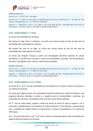 LANÇAMENTO DO ANO LETIVO 2014-2015
53
SUPORTE LEGISLATIVO
Decreto-Lei n.º 147/97, de 11 de junho
Decreto-Lei n.º 3/2008, de 7 de janeiro, retificado pela Declaração de Retificação n.º 10/2008, de 7 de
março, e alterado pela Lei n.º 21/2008, de 12 de maio
Despacho n.º 5048-B/2013, D.R. n.º 72, Série II, de 12 de abril de 2013, retificado pela Declaração de
Retificação n.º 525/2013, D.R. n.º 82, Série II, de 29 de abril de 2013
3.3.2 – Ensino básico: 1.º ciclo
As turmas são constituídas por 26 alunos.
Nas escolas de lugar único (1 professor), as turmas que incluam alunos de mais de dois anos de
escolaridade são constituídas por 18 alunos.
Nas escolas com mais de um lugar, as turmas que incluam alunos de mais de dois anos de
escolaridade são constituídas por 22 alunos.
As turmas que integram crianças e jovens com necessidades educativas especiais de caráter
permanente, e cujo PEI assim o preveja e o grau de funcionalidade o justifique, são constituídas por
20 alunos, não podendo incluir mais de 2 alunos nestas condições.
SUPORTE LEGISLATIVO
Decreto-Lei n.º 3/2008, de 7 de janeiro, retificado pela Declaração de Retificação n.º 10/2008, de 7 de
março, e alterado pela Lei n.º 21/2008, de 12 de maio
Despacho n.º 5048-B/2013, D.R. n.º 72, Série II, de 12 de abril de 2013, retificado pela Declaração de
Retificação n.º 525/2013, D.R. n.º 82, Série II, de 29 de abril de 2013
3.3.3 – Ensino básico: 2.º e 3.º ciclos
As turmas do 5.º ao 9.º ano de escolaridade são constituídas por um número mínimo de 26 alunos e
um máximo de 30 alunos.
As turmas que integram alunos com necessidades educativas especiais de caráter permanente, cujo
programa educativo individual o preveja e o respetivo grau de funcionalidade o justifique, são
constituídas por 20 alunos, não podendo incluir mais de 2 alunos nestas condições.
No 3.º ciclo do ensino básico, quando o número de alunos da turma for igual ou superior a 20, é
autorizado o desdobramento nas disciplinas de Ciências Naturais e Físico-Química, exclusivamente
para a realização de trabalho prático ou experimental, no tempo correspondente a um máximo de
100 minutos.
No 3.º ciclo do ensino básico, nos 7.º e 8.º anos, o número mínimo para abertura de uma disciplina de
opção de Oferta de Escola é de 20 alunos.
 