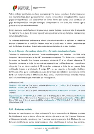 LANÇAMENTO DO ANO LETIVO 2014-2015
55
Podem ainda ser constituídas, mediante autorização prévia, turmas com alunos de diferentes cursos
e da mesma tipologia, desde que estes tenham a mesma componente de formação científica e que os
grupos correspondentes a cada curso tenham um número mínimo de 8 alunos, sendo constituído um
grupo da componente de formação tecnológica correspondente a cada curso, não havendo lugar a
qualquer outro tipo de desdobramento.
Sempre que numa escola funcionem vários cursos da mesma tipologia e o número total de alunos não
for superior a 25, os alunos devem ser concentrados numa única turma nas disciplinas e componentes
comuns da sua formação.
Em situações devidamente justificadas e sempre que estejam em causa a segurança e a saúde de
alunos e professores ou as condições físicas e materiais o justificarem, as turmas constituídas por
mais de 12 alunos deverão ser desdobradas em turnos nas disciplinas de prática simulada.
Cursos de Educação e Formação de Adultos (EFA) e Formações Modulares Certificadas
Os Cursos EFA e as Formações Modulares Certificadas são regulados pela Portaria n.º 283/2011, de 24
de outubro. Neste normativo o artigo 19.º, relativamente aos Cursos EFA, define que a constituição
dos grupos de formação deve integrar um número mínimo de 25 e um número máximo de 30
formandos, no caso de se tratar de um curso exclusivamente de certificação escolar, e um número
mínimo de 15 e um número máximo de 30 formandos, no caso de se tratar de um curso de dupla
certificação (escolar e profissional). O artigo 38.º, no que respeita às Formações Modulares
Certificadas define que a constituição dos grupos de formação deve obedecer a um número mínimo
de 15 e um número máximo de 30 formandos. Nesta oferta, o número mínimo de formandos referido
aplica-se unicamente às ações financiadas por fundos públicos.
SUPORTE LEGISLATIVO
Portaria n.º 230/2008, de 7 de março, alterada pela Portaria n.º 711/2010, de 17 de agosto, e pela
Portaria n.º 283/2011, de 24 de outubro
Portaria n.º 225/2012, de 30 de julho, retificada pela Declaração de Retificação n.º 55/2012, de 28 de
setembro
Despacho conjunto n.º 453/2004, D.R. n.º 175, Série II, de 27 de julho de 2004, retificado pela Retificação
n.º 1673/2004, D.R. n.º 211, Série II, de 7 de setembro de 2004, e alterado pelo Despacho n.º 12568/2010,
D.R. n.º 150, Série II, de 4 de agosto de 2010 e pelo Despacho n.º 9752-A/2012, D.R. n.º 138, Série II, de
18 de julho de 2012
3.3.5 - Ensino secundário
As turmas são constituídas por um número mínimo de 26 alunos e um máximo de 30 alunos. Nos casos
das disciplinas de opção o número mínimo para abertura de uma turma é de 20 alunos. Nos cursos
artísticos especializados esse número é de 15 alunos e no ensino recorrente é de 30 alunos. No caso
de haver desistências de alunos, comprovadas por faltas injustificadas de mais de duas semanas,
 