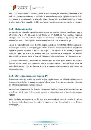 LANÇAMENTO DO ANO LETIVO 2014-2015
63
No 1.º ciclo do ensino básico, o diretor deverá ter em consideração, para efeitos da elaboração dos
horários, o tempo necessário para as atividades de acompanhamento e de vigilância dos alunos do 1.º
ciclo durante os intervalos entre as atividades letivas, com exceção do período de almoço, ao abrigo
da alínea l) do n.º 3 do artigo 82.º do ECD, assim como o atendimento aos encarregados de educação.
3.4.3 – Educação especial
Aos docentes de educação especial compete lecionar as áreas curriculares específicas a que se
referem os n.º 2 e n.º 3 do artigo 18.º do Decreto-Lei n.º 3/2008, de 7 de janeiro, e respetivas
alterações, bem como os conteúdos curriculares referentes aos currículos específicos individuais
estabelecidos no n.º 3 do artigo 21.º, atendendo ao previsto no n.º 4 do mesmo artigo.
É ainda da responsabilidade destes docentes o apoio à utilização de materiais didáticos adaptados e
de tecnologias de apoio. O apoio pedagógico relativo ao reforço e desenvolvimento de competências
específicas previsto na alínea d) do n.º 1 do artigo 17.º do Decreto-Lei n.º 3/2008, e respetivas
alterações, pode, em função da especificidade das competências a desenvolver, ser também
prestado pelo docente de educação especial, conforme previsto nos números 2 e 3 do mesmo artigo.
A avaliação especializada, decorrente da referenciação de alunos para medidas de educação
especial, assume caráter prioritário sobre toda a atividade docente, com exceção da letiva. De
aceitação obrigatória, o serviço inerente à avaliação especializada integra-se na componente não
letiva dos docentes.
3.4.4 – Intervenção precoce na infância (IPI)
Os docentes a exercer funções no âmbito da intervenção precoce na infância enquadram-se no
departamento curricular, do agrupamento de referência para a IPI em que se encontram colocados,
que integra os docentes de educação especial.
A componente letiva semanal dos docentes que exercem funções no âmbito da intervenção precoce
na infância é de 22 horas (1100 minutos), conforme o estabelecido para os docentes de educação
especial.
A distribuição de serviço docente em IPI, bem como a aprovação do plano de trabalho de cada um
dos docentes, incluindo eventuais deslocações e respetivos encargos financeiros é da competência do
diretor da UO.
 